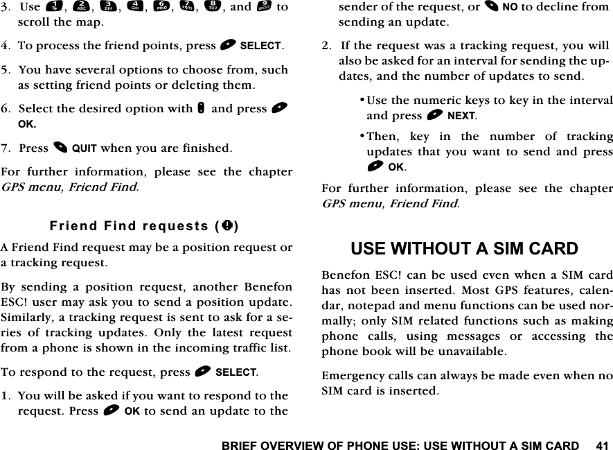 %5,()29(59,(:2)3+21(86(86(:,7+287$6,0&amp;$5'8VHDQGWRVFUROOWKHPDS7RSURFHVVWKHIULHQGSRLQWVSUHVV6(/(&amp;7<RXKDYHVHYHUDORSWLRQVWRFKRRVHIURPVXFKDVVHWWLQJIULHQGSRLQWVRUGHOHWLQJWKHP6HOHFWWKHGHVLUHGRSWLRQZLWKQDQGSUHVV2.3UHVV48,7ZKHQ\RXDUHILQLVKHG)RU IXUWKHU LQIRUPDWLRQ SOHDVH VHH WKH FKDSWHU*36PHQX)ULHQG)LQG)ULHQG)LQGUHTXHVWV+$)ULHQG)LQGUHTXHVWPD\EHDSRVLWLRQUHTXHVWRUDWUDFNLQJUHTXHVW%\ VHQGLQJ D SRVLWLRQ UHTXHVW DQRWKHU %HQHIRQ(6&amp;XVHUPD\DVN\RXWRVHQGDSRVLWLRQXSGDWH6LPLODUO\DWUDFNLQJUHTXHVWLVVHQWWRDVNIRUDVHULHVRIWUDFNLQJXSGDWHV2QO\WKHODWHVWUHTXHVWIURPDSKRQHLVVKRZQLQWKHLQFRPLQJWUDIILFOLVW7RUHVSRQGWRWKHUHTXHVWSUHVV6(/(&amp;7<RXZLOOEHDVNHGLI\RXZDQWWRUHVSRQGWRWKHUHTXHVW3UHVV2.WRVHQGDQXSGDWHWRWKHVHQGHURIWKHUHTXHVWRU12WRGHFOLQHIURPVHQGLQJDQXSGDWH,IWKHUHTXHVWZDVDWUDFNLQJUHTXHVW\RXZLOODOVREHDVNHGIRUDQLQWHUYDOIRUVHQGLQJWKHXSGDWHVDQGWKHQXPEHURIXSGDWHVWRVHQG8VHWKHQXPHULFNH\VWRNH\LQWKHLQWHUYDODQGSUHVV1(;77KHQNH\LQWKHQXPEHURIWUDFNLQJXSGDWHV WKDW \RX ZDQW WR VHQG DQG SUHVV2.)RU IXUWKHU LQIRUPDWLRQ SOHDVH VHH WKH FKDSWHU*36PHQX)ULHQG)LQG86(:,7+287$6,0&amp;$5'%HQHIRQ(6&amp;FDQEHXVHGHYHQZKHQD6,0FDUGKDV QRW EHHQ LQVHUWHG 0RVW *36 IHDWXUHV FDOHQGDUQRWHSDGDQGPHQXIXQFWLRQVFDQEHXVHGQRUPDOO\RQO\6,0UHODWHGIXQFWLRQVVXFKDVPDNLQJSKRQH FDOOV XVLQJ PHVVDJHV RU DFFHVVLQJ WKHSKRQHERRNZLOOEHXQDYDLODEOH(PHUJHQF\FDOOVFDQDOZD\VEHPDGHHYHQZKHQQR6,0FDUGLVLQVHUWHG