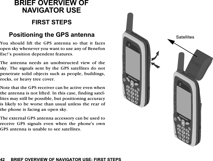 %5,()29(59,(:2)1$9,*$72586(),56767(36%5,()29(59,(:2)1$9,*$72586(),56767(363RVLWLRQLQJWKH*36DQWHQQD<RX VKRXOG OLIW WKH *36 DQWHQQD VR WKDW LW IDFHVRSHQVN\ZKHQHYHU\RXZDQWWRXVHDQ\RI%HQHIRQ(VF&middot;VSRVLWLRQGHSHQGHQWIHDWXUHV7KH DQWHQQD QHHGV DQ XQREVWUXFWHG YLHZ RI WKHVN\7KHVLJQDOVVHQWE\WKH*36VDWHOOLWHVGRQRWSHQHWUDWHVROLGREMHFWVVXFKDVSHRSOHEXLOGLQJVURFNVRUKHDY\WUHHFRYHU1RWHWKDWWKH*36UHFHLYHUFDQEHDFWLYHHYHQZKHQWKHDQWHQQDLVQRWOLIWHG,QWKLVFDVHILQGLQJVDWHOOLWHVPD\VWLOOEHSRVVLEOHEXWSRVLWLRQLQJDFFXUDF\LVOLNHO\WREHZRUVHWKDQXVXDOXQOHVVWKHUHDURIWKHSKRQHLVIDFLQJDQRSHQVN\7KHH[WHUQDO*36DQWHQQDDFFHVVRU\FDQEHXVHGWRUHFHLYH *36 VLJQDOV HYHQ ZKHQ WKH SKRQHV RZQ*36DQWHQQDLVXQDEOHWRVHHVDWHOOLWHV6DWHOOLWHV
