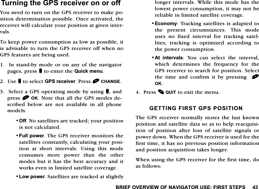 %5,()29(59,(:2)1$9,*$72586(),56767(367XUQLQJWKH*36UHFHLYHURQRURII<RXQHHGWRWXUQRQWKH*36UHFHLYHUWRPDNHSRVLWLRQGHWHUPLQDWLRQSRVVLEOH2QFHDFWLYDWHGWKHUHFHLYHUZLOOFDOFXODWH\RXUSRVLWLRQDWJLYHQLQWHUYDOV7RNHHSSRZHUFRQVXPSWLRQDVORZDVSRVVLEOHLWLVDGYLVDEOHWRWXUQWKH*36UHFHLYHURIIZKHQQR*36IHDWXUHVDUHEHLQJXVHG,QVWDQGE\PRGHRURQDQ\RIWKHQDYLJDWRUSDJHVSUHVVQWRHQWHUWKH4XLFNPHQX8VHQWRVHOHFW*36UHFHLYHU3UHVV&amp;+$1*(6HOHFWD*36RSHUDWLQJPRGHE\XVLQJQDQGSUHVV2.1RWHWKDWDOOWKH*36PRGHVGHVFULEHGEHORZDUHQRWDYDLODEOHLQDOOSKRQHPRGHOV2II1RVDWHOOLWHVDUHWUDFNHG\RXUSRVLWLRQLVQRWFDOFXODWHG)XOOSRZHU7KH*36UHFHLYHUPRQLWRUVWKHVDWHOOLWHVFRQVWDQWO\FDOFXODWLQJ\RXUSRVLWLRQ DW VKRUW LQWHUYDOV 8VLQJ WKLV PRGHFRQVXPHV PRUH SRZHU WKDQ WKH RWKHUPRGHVEXWLWKDVWKHEHVWDFFXUDF\DQGLWZRUNVHYHQLQOLPLWHGVDWHOOLWHFRYHUDJH/RZSRZHU6DWHOOLWHVDUHWUDFNHGDWVOLJKWO\ORQJHU LQWHUYDOV :KLOHWKLV PRGH KDV WKHORZHVWSRZHUFRQVXPSWLRQLWPD\QRWEHUHOLDEOHLQOLPLWHGVDWHOOLWHFRYHUDJH(FRQRP\7UDFNLQJVDWHOOLWHVLVDGDSWHGWRWKH SUHVHQW FLUFXPVWDQFHV 7KLV PRGHXVHVQRIL[HGLQWHUYDOIRUWUDFNLQJVDWHOOLWHV WUDFNLQJ LV RSWLPL]HG DFFRUGLQJ WRWKHSRZHUFRQVXPSWLRQ$W LQWHUYDOV <RX FDQ VHOHFW WKH LQWHUYDOZKLFK GHWHUPLQHV WKH IUHTXHQF\ IRU WKH*36UHFHLYHUWRVHDUFKIRUSRVLWLRQ6HOHFWWKHWLPHDQGFRQILUPLWE\SUHVVLQJ2.3UHVV48,7WRH[LWWKHPHQX*(77,1*),567*36326,7,217KH *36 UHFHLYHU QRUPDOO\ VWRUHV WKH ODVW NQRZQSRVLWLRQDQGVDWHOOLWHGDWDVRDVWRKHOSUHDFTXLVLWLRQRISRVLWLRQDIWHUORVVRIVDWHOOLWHVLJQDOVRUSRZHUGRZQ:KHQWKH*36UHFHLYHULVXVHGIRUWKHILUVWWLPHLWKDVQRSUHYLRXVSRVLWLRQLQIRUPDWLRQDQGSRVLWLRQDFTXLVLWLRQWDNHVORQJHU:KHQXVLQJWKH*36UHFHLYHUIRUWKHILUVWWLPHGRDVIROORZV