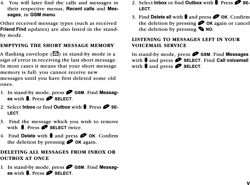 9  <RX ZLOO ODWHU ILQG WKH FDOOV DQG PHVVDJHV LQWKHLUUHVSHFWLYH PHQXV5HFHQWFDOOVDQG0HVVDJHVLQ*60PHQX2WKHUUHFHLYHGPHVVDJHW\SHVVXFKDVUHFHLYHG)ULHQG)LQGXSGDWHVDUHDOVROLVWHGLQWKHVWDQGE\PRGH(037<,1*7+(6+2570(66$*(0(025<$IODVKLQJHQYHORSHVLQVWDQGE\PRGHLVDVLJQRIHUURULQUHFHLYLQJWKHODVWVKRUWPHVVDJH,QPRVWFDVHVLWPHDQVWKDW\RXUVKRUWPHVVDJHPHPRU\LVIXOO\RXFDQQRWUHFHLYHQHZPHVVDJHVXQWLO\RXKDYHILUVWGHOHWHGVRPHROGRQHV,QVWDQGE\PRGHSUHVV*60)LQG0HVVDJHVZLWKQ3UHVV6(/(&amp;76HOHFW,QER[RUILQG2XWER[ZLWKQ3UHVV6(/(&amp;7)LQGWKHPHVVDJHZKLFK\RXZLVKWRUHPRYHZLWKQ3UHVV6(/(&amp;7WZLFH)LQG'HOHWHZLWKQDQGSUHVV2.&amp;RQILUPWKHGHOHWLRQE\SUHVVLQJ2.DJDLQ'(/(7,1*$//0(66$*(6)520,1%2;25287%2;$721&amp;(,QVWDQGE\PRGHSUHVV*60)LQG0HVVDJHVZLWKQ3UHVV6(/(&amp;76HOHFW,QER[RUILQG2XWER[ZLWKQ3UHVV6(/(&amp;7)LQG'HOHWHDOOZLWKQDQGSUHVV2.&amp;RQILUPWKHGHOHWLRQE\SUHVVLQJ2.DJDLQRUFDQFHOWKHGHOHWLRQE\SUHVVLQJ12/,67(1,1*720(66$*(6/()7,1<28592,&amp;(0$,/6(59,&amp;(,QVWDQGE\PRGHSUHVV*60)LQG0HVVDJHVZLWKQDQGSUHVV6(/(&amp;7)LQG&amp;DOOYRLFHPDLOZLWKQDQGSUHVV6(/(&amp;7