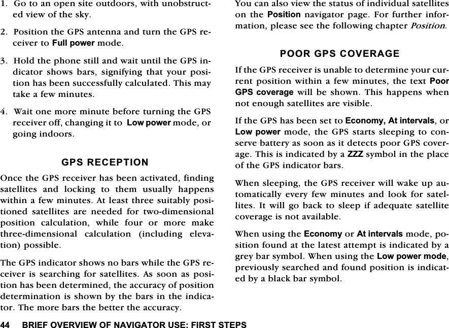 %5,()29(59,(:2)1$9,*$72586(),56767(36*RWRDQRSHQVLWHRXWGRRUVZLWKXQREVWUXFWHGYLHZRIWKHVN\3RVLWLRQWKH*36DQWHQQDDQGWXUQWKH*36UHFHLYHUWR)XOOSRZHUPRGH+ROGWKHSKRQHVWLOODQGZDLWXQWLOWKH*36LQGLFDWRU VKRZV EDUV VLJQLI\LQJ WKDW \RXU SRVLWLRQKDVEHHQVXFFHVVIXOO\FDOFXODWHG7KLVPD\WDNHDIHZPLQXWHV:DLWRQHPRUHPLQXWHEHIRUHWXUQLQJWKH*36UHFHLYHURIIFKDQJLQJLWWR/RZSRZHUPRGHRUJRLQJLQGRRUV*365(&amp;(37,212QFHWKH*36UHFHLYHUKDVEHHQDFWLYDWHGILQGLQJVDWHOOLWHVDQGORFNLQJWRWKHPXVXDOO\KDSSHQVZLWKLQDIHZPLQXWHV$WOHDVWWKUHHVXLWDEO\SRVLWLRQHG VDWHOOLWHV DUH QHHGHG IRU WZRGLPHQVLRQDOSRVLWLRQFDOFXODWLRQZKLOHIRXURUPRUHPDNHWKUHHGLPHQVLRQDO FDOFXODWLRQ LQFOXGLQJ HOHYDWLRQSRVVLEOH7KH*36LQGLFDWRUVKRZVQREDUVZKLOHWKH*36UHFHLYHULV VHDUFKLQJ IRU VDWHOOLWHV$V VRRQ DVSRVLWLRQKDVEHHQGHWHUPLQHGWKHDFFXUDF\RISRVLWLRQGHWHUPLQDWLRQLVVKRZQE\WKHEDUVLQWKHLQGLFDWRU7KHPRUHEDUVWKHEHWWHUWKHDFFXUDF\<RXFDQDOVRYLHZWKHVWDWXVRILQGLYLGXDOVDWHOOLWHVRQWKH3RVLWLRQQDYLJDWRUSDJH)RUIXUWKHULQIRUPDWLRQSOHDVHVHHWKHIROORZLQJFKDSWHU3RVLWLRQ3225*36&amp;29(5$*(,IWKH*36UHFHLYHULVXQDEOHWRGHWHUPLQH\RXUFXUUHQWSRVLWLRQZLWKLQ DIHZPLQXWHV WKHWH[W3RRU*36FRYHUDJHZLOOEHVKRZQ7KLVKDSSHQVZKHQQRWHQRXJKVDWHOOLWHVDUHYLVLEOH,IWKH*36KDVEHHQVHWWR(FRQRP\$WLQWHUYDOVRU/RZSRZHUPRGHWKH*36VWDUWVVOHHSLQJWRFRQVHUYHEDWWHU\DVVRRQDVLWGHWHFWVSRRU*36FRYHUDJH7KLVLVLQGLFDWHGE\D===V\PEROLQWKHSODFHRIWKH*36LQGLFDWRUEDUV:KHQVOHHSLQJWKH*36UHFHLYHUZLOOZDNHXSDXWRPDWLFDOO\HYHU\IHZPLQXWHVDQGORRNIRUVDWHOOLWHV,W ZLOOJREDFNWR VOHHSLI DGHTXDWHVDWHOOLWHFRYHUDJHLVQRWDYDLODEOH:KHQXVLQJWKH(FRQRP\RU$WLQWHUYDOVPRGHSRVLWLRQIRXQGDWWKHODWHVWDWWHPSWLVLQGLFDWHGE\DJUH\EDUV\PERO:KHQXVLQJWKH/RZSRZHUPRGHSUHYLRXVO\VHDUFKHGDQGIRXQGSRVLWLRQLVLQGLFDWHGE\DEODFNEDUV\PERO