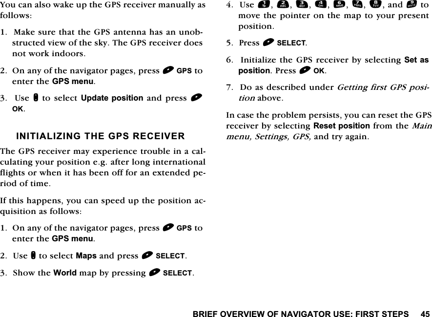 %5,()29(59,(:2)1$9,*$72586(),56767(36<RXFDQDOVRZDNHXSWKH*36UHFHLYHUPDQXDOO\DVIROORZV0DNHVXUHWKDWWKH*36DQWHQQDKDVDQXQREVWUXFWHGYLHZRIWKHVN\7KH*36UHFHLYHUGRHVQRWZRUNLQGRRUV2QDQ\RIWKHQDYLJDWRUSDJHVSUHVV*36WRHQWHUWKH*36PHQX8VHQWRVHOHFW8SGDWHSRVLWLRQDQGSUHVV2.,1,7,$/,=,1*7+(*365(&amp;(,9(57KH*36UHFHLYHUPD\H[SHULHQFHWURXEOHLQDFDOFXODWLQJ\RXUSRVLWLRQHJDIWHUORQJLQWHUQDWLRQDOIOLJKWVRUZKHQLWKDVEHHQRIIIRUDQH[WHQGHGSHULRGRIWLPH,IWKLVKDSSHQV\RXFDQVSHHGXSWKHSRVLWLRQDFTXLVLWLRQDVIROORZV2QDQ\RIWKHQDYLJDWRUSDJHVSUHVV*36WRHQWHUWKH*36PHQX8VHQWRVHOHFW0DSVDQGSUHVV6(/(&amp;76KRZWKH:RUOGPDSE\SUHVVLQJ6(/(&amp;78VHDQGWRPRYHWKHSRLQWHURQWKHPDSWR\RXUSUHVHQWSRVLWLRQ3UHVV6(/(&amp;7,QLWLDOL]HWKH*36UHFHLYHUE\VHOHFWLQJ6HWDVSRVLWLRQ3UHVV2.'RDVGHVFULEHGXQGHU*HWWLQJILUVW*36SRVLWLRQDERYH,QFDVHWKHSUREOHPSHUVLVWV\RXFDQUHVHWWKH*36UHFHLYHUE\VHOHFWLQJ5HVHWSRVLWLRQIURPWKH0DLQPHQX6HWWLQJV*36DQGWU\DJDLQ