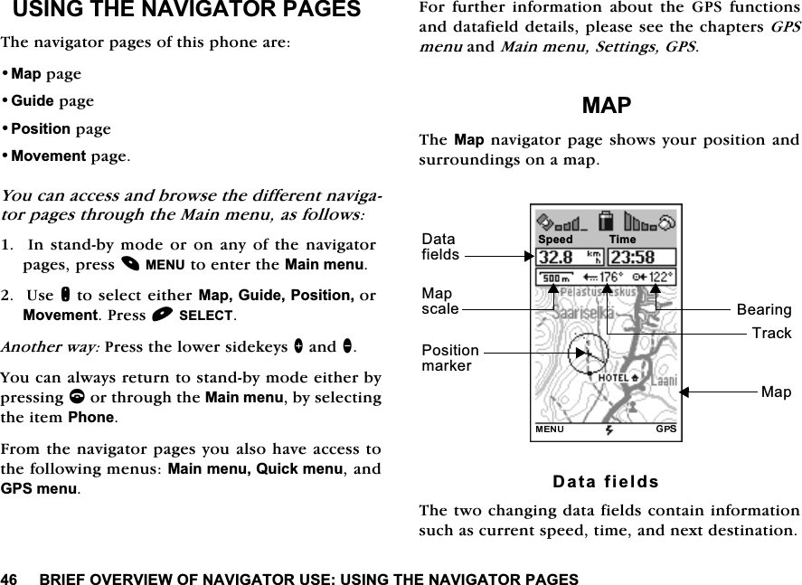 %5,()29(59,(:2)1$9,*$72586(86,1*7+(1$9,*$7253$*(686,1*7+(1$9,*$7253$*(67KHQDYLJDWRUSDJHVRIWKLVSKRQHDUH0DSSDJH*XLGHSDJH3RVLWLRQSDJH0RYHPHQWSDJH<RXFDQDFFHVVDQGEURZVHWKHGLIIHUHQWQDYLJDWRUSDJHVWKURXJKWKH0DLQPHQXDVIROORZV,QVWDQGE\PRGHRURQDQ\RIWKHQDYLJDWRUSDJHVSUHVV0(18WRHQWHUWKH0DLQPHQX8VHQWRVHOHFWHLWKHU0DS*XLGH3RVLWLRQRU0RYHPHQW3UHVV6(/(&amp;7$QRWKHUZD\3UHVVWKHORZHUVLGHNH\V!DQG<RXFDQDOZD\VUHWXUQWRVWDQGE\PRGHHLWKHUE\SUHVVLQJFRUWKURXJKWKH0DLQPHQXE\VHOHFWLQJWKHLWHP3KRQH)URPWKHQDYLJDWRUSDJHV\RXDOVRKDYHDFFHVVWRWKHIROORZLQJPHQXV0DLQPHQX4XLFNPHQXDQG*36PHQX)RU IXUWKHU LQIRUPDWLRQ DERXW WKH *36IXQFWLRQVDQGGDWDILHOGGHWDLOVSOHDVHVHHWKHFKDSWHUV*36PHQXDQG0DLQPHQX6HWWLQJV*360$37KH0DSQDYLJDWRUSDJHVKRZV\RXUSRVLWLRQDQGVXUURXQGLQJVRQDPDS'DWDILHOGV7KHWZRFKDQJLQJGDWDILHOGVFRQWDLQLQIRUPDWLRQVXFKDVFXUUHQWVSHHGWLPHDQGQH[WGHVWLQDWLRQ6SHHG0DS3RVLWLRQPDUNHU7UDFN'DWDILHOGV%HDULQJ7LPH0DSVFDOH