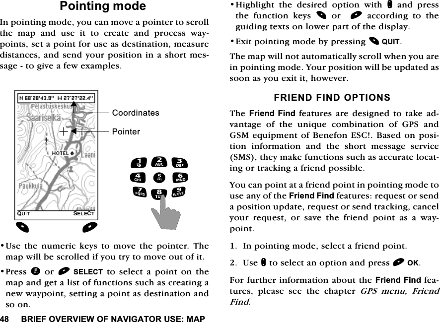 %5,()29(59,(:2)1$9,*$72586(0$33RLQWLQJPRGH,QSRLQWLQJPRGH\RXFDQPRYHDSRLQWHUWRVFUROOWKH PDS DQG XVH LW WR FUHDWH DQG SURFHVV ZD\SRLQWVVHWDSRLQWIRUXVHDVGHVWLQDWLRQPHDVXUHGLVWDQFHVDQGVHQG\RXUSRVLWLRQLQDVKRUWPHVVDJHWRJLYHDIHZH[DPSOHV8VHWKHQXPHULFNH\VWRPRYHWKHSRLQWHU7KHPDSZLOOEHVFUROOHGLI\RXWU\WRPRYHRXWRILW3UHVV RU 6(/(&amp;7WRVHOHFWDSRLQWRQWKHPDSDQGJHWDOLVWRIIXQFWLRQVVXFKDVFUHDWLQJDQHZZD\SRLQWVHWWLQJDSRLQWDVGHVWLQDWLRQDQGVRRQ+LJKOLJKWWKHGHVLUHGRSWLRQZLWKQDQGSUHVVWKH IXQFWLRQ NH\V RU DFFRUGLQJ WR WKHJXLGLQJWH[WVRQORZHUSDUWRIWKHGLVSOD\([LWSRLQWLQJPRGHE\SUHVVLQJ48,77KHPDSZLOOQRWDXWRPDWLFDOO\VFUROOZKHQ\RXDUHLQSRLQWLQJPRGH<RXUSRVLWLRQZLOOEHXSGDWHGDVVRRQDV\RXH[LWLWKRZHYHU)5,(1'),1'237,2167KH)ULHQG)LQG IHDWXUHVDUHGHVLJQHG WRWDNH DGYDQWDJH RI WKH XQLTXH FRPELQDWLRQ RI *36 DQG*60HTXLSPHQWRI%HQHIRQ(6&amp;%DVHGRQSRVLWLRQLQIRUPDWLRQDQGWKHVKRUWPHVVDJHVHUYLFH606WKH\PDNHIXQFWLRQVVXFKDVDFFXUDWHORFDWLQJRUWUDFNLQJDIULHQGSRVVLEOH<RXFDQSRLQWDWDIULHQGSRLQWLQSRLQWLQJPRGHWRXVHDQ\RIWKH)ULHQG)LQGIHDWXUHVUHTXHVWRUVHQGDSRVLWLRQXSGDWHUHTXHVWRUVHQGWUDFNLQJFDQFHO\RXUUHTXHVWRUVDYHWKHIULHQGSRLQWDVDZD\SRLQW,QSRLQWLQJPRGHVHOHFWDIULHQGSRLQW8VHQWRVHOHFWDQRSWLRQDQGSUHVV2.)RUIXUWKHULQIRUPDWLRQDERXWWKH)ULHQG)LQGIHDWXUHV SOHDVH VHH WKH FKDSWHU *36 PHQX )ULHQG)LQG3RLQWHU&amp;RRUGLQDWHV