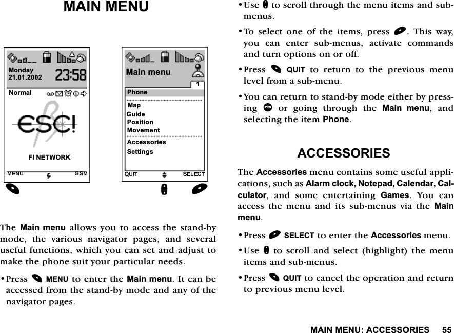 0$,10(18$&amp;&amp;(6625,(60$,10(187KH0DLQ PHQX DOORZV\RX WR DFFHVVWKH VWDQGE\PRGH WKH YDULRXV QDYLJDWRU SDJHV DQG VHYHUDOXVHIXOIXQFWLRQVZKLFK\RXFDQVHWDQGDGMXVWWRPDNHWKHSKRQHVXLW\RXUSDUWLFXODUQHHGV3UHVV0(18WRHQWHUWKH0DLQPHQX,WFDQEHDFFHVVHGIURPWKHVWDQGE\PRGHDQGDQ\RIWKHQDYLJDWRUSDJHV8VHQWRVFUROOWKURXJKWKHPHQXLWHPVDQGVXEPHQXV7R VHOHFW RQH RI WKH LWHPV SUHVV  7KLV ZD\\RX FDQ HQWHU VXEPHQXV DFWLYDWH FRPPDQGVDQGWXUQRSWLRQVRQRURII3UHVV 48,7WRUHWXUQWRWKHSUHYLRXVPHQXOHYHOIURPDVXEPHQX<RXFDQUHWXUQWRVWDQGE\PRGHHLWKHUE\SUHVVLQJ FRUJRLQJWKURXJKWKH0DLQ PHQX DQGVHOHFWLQJWKHLWHP3KRQH$&amp;&amp;(6625,(67KH$FFHVVRULHVPHQXFRQWDLQVVRPHXVHIXODSSOLFDWLRQVVXFKDV$ODUPFORFN1RWHSDG&amp;DOHQGDU&amp;DOFXODWRU DQG VRPH HQWHUWDLQLQJ *DPHV <RX FDQDFFHVV WKH PHQX DQG LWV VXEPHQXV YLD WKH 0DLQPHQX3UHVV6(/(&amp;7WRHQWHUWKH$FFHVVRULHVPHQX8VHQWRVFUROODQGVHOHFWKLJKOLJKWWKHPHQXLWHPVDQGVXEPHQXV3UHVV48,7WRFDQFHOWKHRSHUDWLRQDQGUHWXUQWRSUHYLRXVPHQXOHYHO1RUPDO),1(7:25.0RQGD\3KRQH0DLQPHQX0DS*XLGH3RVLWLRQ0RYHPHQW$FFHVVRULHV6HWWLQJVQ