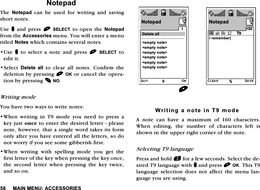 0$,10(18$&amp;&amp;(6625,(61RWHSDG7KH 1RWHSDGFDQEHXVHGIRUZULWLQJDQGVDYLQJVKRUWQRWHV8VHQDQGSUHVV6(/(&amp;7WRRSHQWKH1RWHSDGIURPWKH$FFHVVRULHVPHQX<RXZLOOHQWHUDPHQXWLWOHG1RWHVZKLFKFRQWDLQVVHYHUDOQRWHV8VHQ WR VHOHFW D QRWH DQG SUHVV 6(/(&amp;7WRHGLWLW6HOHFW 'HOHWH DOOWRFOHDUDOOQRWHV&amp;RQILUPWKHGHOHWLRQE\SUHVVLQJ2.RUFDQFHOWKHRSHUDWLRQE\SUHVVLQJ12:ULWLQJPRGH<RXKDYHWZRZD\VWRZULWHQRWHV:KHQZULWLQJLQ7PRGH\RXQHHGWRSUHVVDNH\MXVWRQFHWRHQWHUWKHGHVLUHGOHWWHUSOHDVHQRWHKRZHYHUWKDWDVLQJOHZRUGWDNHVLWVIRUPRQO\DIWHU\RXKDYHHQWHUHGDOOWKHOHWWHUVVRGRQRWZRUU\LI\RXVHHVRPHJLEEHULVKILUVW:KHQZULWLQJZLWKVSHOOLQJPRGH\RXJHWWKHILUVWOHWWHURIWKHNH\ZKHQSUHVVLQJWKHNH\RQFHWKH VHFRQG OHWWHU ZKHQ SUHVVLQJ WKH NH\ WZLFHDQGVRRQ:ULWLQJDQRWHLQ7PRGH$ QRWH FDQ KDYH D PD[LPXP RI  FKDUDFWHUV:KHQ HGLWLQJ WKH QXPEHU RI FKDUDFWHUV OHIW LVVKRZQLQWKHXSSHUULJKWFRUQHURIWKHQRWH6HOHFWLQJ7ODQJXDJH3UHVVDQGKROGIRUDIHZVHFRQGV6HOHFWWKHGHVLUHG7ODQJXDJHZLWKQDQGSUHVV2.7KLV7ODQJXDJHVHOHFWLRQGRHVQRWDIIHFWWKHPHQXODQJXDJH\RXDUHXVLQJ,UHPHPEHU_1RWHSDG1RWHSDGHPSW\QRWH!HPSW\QRWH!HPSW\QRWH!HPSW\QRWH!HPSW\QRWH!HPSW\QRWH!'HOHWHDOO