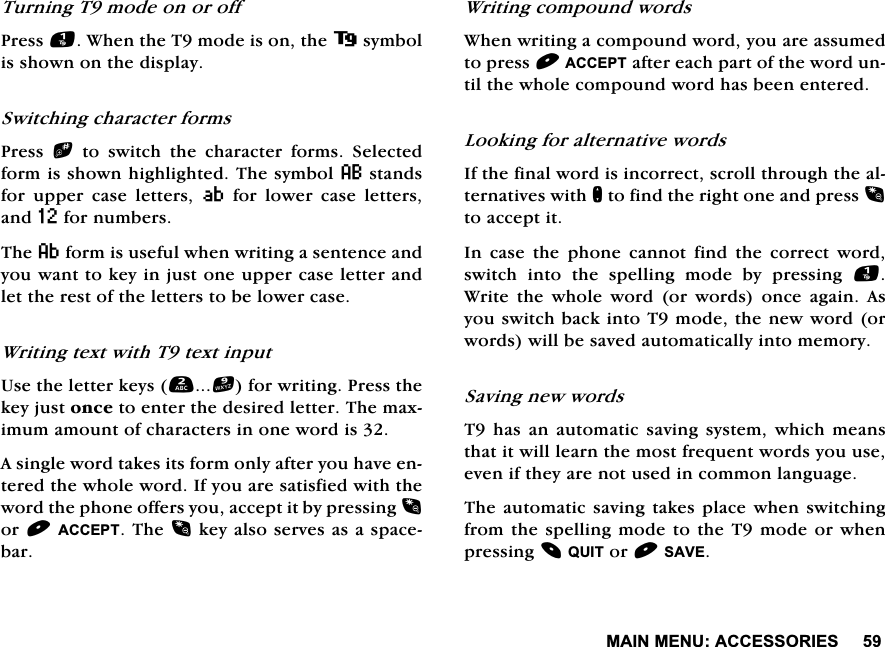 0$,10(18$&amp;&amp;(6625,(67XUQLQJ7PRGHRQRURII3UHVV:KHQWKH7PRGHLVRQWKHV\PEROLVVKRZQRQWKHGLVSOD\6ZLWFKLQJFKDUDFWHUIRUPV3UHVV bWRVZLWFKWKHFKDUDFWHUIRUPV6HOHFWHGIRUPLVVKRZQKLJKOLJKWHG7KHV\PERO8VWDQGVIRU XSSHU FDVH OHWWHUV 9IRUORZHUFDVHOHWWHUVDQG=IRUQXPEHUV7KHDIRUPLVXVHIXOZKHQZULWLQJDVHQWHQFHDQG\RXZDQWWRNH\LQMXVWRQHXSSHUFDVHOHWWHUDQGOHWWKHUHVWRIWKHOHWWHUVWREHORZHUFDVH:ULWLQJWH[WZLWK7WH[WLQSXW8VHWKHOHWWHUNH\VIRUZULWLQJ3UHVVWKHNH\MXVWRQFHWRHQWHUWKHGHVLUHGOHWWHU7KHPD[LPXPDPRXQWRIFKDUDFWHUVLQRQHZRUGLV$VLQJOHZRUGWDNHVLWVIRUPRQO\DIWHU\RXKDYHHQWHUHGWKHZKROHZRUG,I\RXDUHVDWLVILHGZLWKWKHZRUGWKHSKRQHRIIHUV\RXDFFHSWLWE\SUHVVLQJRU$&amp;&amp;(377KHNH\DOVRVHUYHVDVDVSDFHEDU:ULWLQJFRPSRXQGZRUGV:KHQZULWLQJDFRPSRXQGZRUG\RXDUHDVVXPHGWRSUHVV$&amp;&amp;(37DIWHUHDFKSDUWRIWKHZRUGXQWLOWKHZKROHFRPSRXQGZRUGKDVEHHQHQWHUHG/RRNLQJIRUDOWHUQDWLYHZRUGV,IWKHILQDOZRUGLVLQFRUUHFWVFUROOWKURXJKWKHDOWHUQDWLYHVZLWKQWRILQGWKHULJKWRQHDQGSUHVVWRDFFHSWLW,QFDVHWKHSKRQHFDQQRWILQGWKHFRUUHFWZRUGVZLWFK LQWR WKH VSHOOLQJ PRGH E\ SUHVVLQJ :ULWH WKH ZKROH ZRUG RU ZRUGV RQFH DJDLQ $V\RXVZLWFKEDFNLQWR7PRGHWKHQHZZRUGRUZRUGVZLOOEHVDYHGDXWRPDWLFDOO\LQWRPHPRU\6DYLQJQHZZRUGV7KDVDQDXWRPDWLFVDYLQJV\VWHPZKLFKPHDQVWKDWLWZLOOOHDUQWKHPRVWIUHTXHQWZRUGV\RXXVHHYHQLIWKH\DUHQRWXVHGLQFRPPRQODQJXDJH7KHDXWRPDWLF VDYLQJWDNHVSODFHZKHQVZLWFKLQJIURPWKH VSHOOLQJPRGHWR WKH7PRGH RUZKHQSUHVVLQJ48,7RU6$9(