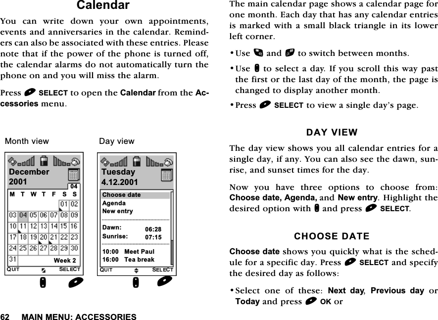 0$,10(18$&amp;&amp;(6625,(6&amp;DOHQGDU<RX FDQ ZULWH GRZQ \RXU RZQ DSSRLQWPHQWVHYHQWVDQGDQQLYHUVDULHVLQWKHFDOHQGDU5HPLQGHUVFDQDOVREHDVVRFLDWHGZLWKWKHVHHQWULHV3OHDVHQRWHWKDWLIWKHSRZHURIWKHSKRQHLVWXUQHGRIIWKHFDOHQGDUDODUPVGRQRWDXWRPDWLFDOO\WXUQWKHSKRQHRQDQG\RXZLOOPLVVWKHDODUP3UHVV6(/(&amp;7WRRSHQWKH&amp;DOHQGDUIURPWKH$FFHVVRULHVPHQX7KHPDLQFDOHQGDUSDJHVKRZVDFDOHQGDUSDJHIRURQHPRQWK(DFKGD\WKDWKDVDQ\FDOHQGDUHQWULHVLVPDUNHGZLWKDVPDOOEODFNWULDQJOHLQLWVORZHUOHIWFRUQHU8VHDQGbWRVZLWFKEHWZHHQPRQWKV8VHQWRVHOHFWDGD\,I\RXVFUROOWKLVZD\SDVWWKHILUVWRUWKHODVWGD\RIWKHPRQWKWKHSDJHLVFKDQJHGWRGLVSOD\DQRWKHUPRQWK3UHVV6(/(&amp;7WRYLHZDVLQJOHGD\&middot;VSDJH'$<9,(:7KHGD\YLHZVKRZV\RXDOOFDOHQGDUHQWULHVIRUDVLQJOHGD\LIDQ\<RXFDQDOVRVHHWKHGDZQVXQULVHDQGVXQVHWWLPHVIRUWKHGD\1RZ \RX KDYH WKUHH RSWLRQV WR FKRRVH IURP&amp;KRRVHGDWH$JHQGDDQG1HZHQWU\+LJKOLJKWWKHGHVLUHGRSWLRQZLWKQDQGSUHVV6(/(&amp;7&amp;+226('$7(&amp;KRRVHGDWHVKRZV\RXTXLFNO\ZKDWLVWKHVFKHGXOHIRUDVSHFLILFGD\3UHVV6(/(&amp;7DQGVSHFLI\WKHGHVLUHGGD\DVIROORZV6HOHFW RQH RI WKHVH 1H[W GD\ 3UHYLRXV GD\RU7RGD\DQGSUHVV2.RU'HFHPEHUQ07:7) 66:HHNQ7XHVGD\&amp;KRRVHGDWH$JHQGD1HZHQWU\'DZQ6XQULVH0HHW3DXO7HDEUHDN'D\YLHZ0RQWKYLHZ