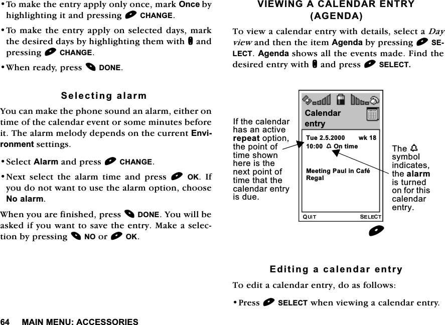 0$,10(18$&amp;&amp;(6625,(67RPDNHWKHHQWU\DSSO\RQO\RQFHPDUN2QFHE\KLJKOLJKWLQJLWDQGSUHVVLQJ&amp;+$1*(7RPDNHWKHHQWU\DSSO\RQVHOHFWHGGD\VPDUNWKHGHVLUHGGD\VE\KLJKOLJKWLQJWKHPZLWKQDQGSUHVVLQJ&amp;+$1*(:KHQUHDG\SUHVV'21(6HOHFWLQJDODUP<RXFDQPDNHWKHSKRQHVRXQGDQDODUPHLWKHURQWLPHRIWKHFDOHQGDUHYHQWRUVRPHPLQXWHVEHIRUHLW7KHDODUPPHORG\GHSHQGVRQWKHFXUUHQW(QYLURQPHQWVHWWLQJV6HOHFW$ODUPDQGSUHVV&amp;+$1*(1H[W VHOHFW WKH DODUP WLPH DQG SUHVV 2. ,I\RXGRQRWZDQWWRXVHWKHDODUPRSWLRQFKRRVH1RDODUP:KHQ\RXDUHILQLVKHGSUHVV'21(<RXZLOOEHDVNHGLI\RXZDQWWRVDYHWKHHQWU\0DNHDVHOHFWLRQE\SUHVVLQJ12RU2.9,(:,1*$&amp;$/(1'$5(175<$*(1'$7RYLHZDFDOHQGDUHQWU\ZLWKGHWDLOVVHOHFWD'D\YLHZDQGWKHQWKHLWHP$JHQGDE\SUHVVLQJ6(/(&amp;7$JHQGDVKRZVDOOWKHHYHQWVPDGH)LQGWKHGHVLUHGHQWU\ZLWKQDQGSUHVV6(/(&amp;7(GLWLQJDFDOHQGDUHQWU\7RHGLWDFDOHQGDUHQWU\GRDVIROORZV3UHVV6(/(&amp;7ZKHQYLHZLQJDFDOHQGDUHQWU\&amp;DOHQGDU7XHZ222QWLPHZNHQWU\,IWKHFDOHQGDUKDVDQDFWLYHUHSHDWRSWLRQWKHSRLQWRIWLPHVKRZQKHUHLVWKHQH[WSRLQWRIWLPHWKDWWKHFDOHQGDUHQWU\LVGXH7KHZV\PEROLQGLFDWHVWKHDODUPLVWXUQHGRQIRUWKLVFDOHQGDUHQWU\5HJDO0HHWLQJ3DXOLQ&amp;DIp