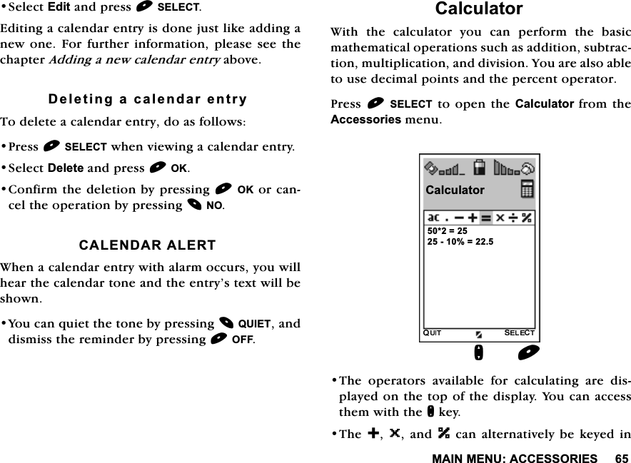 0$,10(18$&amp;&amp;(6625,(66HOHFW(GLWDQGSUHVV6(/(&amp;7(GLWLQJDFDOHQGDUHQWU\LVGRQHMXVWOLNHDGGLQJDQHZRQH)RU IXUWKHULQIRUPDWLRQSOHDVHVHHWKHFKDSWHU$GGLQJDQHZFDOHQGDUHQWU\DERYH'HOHWLQJDFDOHQGDUHQWU\7RGHOHWHDFDOHQGDUHQWU\GRDVIROORZV3UHVV6(/(&amp;7ZKHQYLHZLQJDFDOHQGDUHQWU\6HOHFW'HOHWHDQGSUHVV2.&amp;RQILUPWKHGHOHWLRQE\SUHVVLQJ2.RUFDQFHOWKHRSHUDWLRQE\SUHVVLQJ12&amp;$/(1'$5$/(57:KHQDFDOHQGDUHQWU\ZLWKDODUPRFFXUV\RXZLOOKHDUWKHFDOHQGDUWRQHDQGWKHHQWU\&middot;VWH[WZLOOEHVKRZQ<RXFDQTXLHWWKHWRQHE\SUHVVLQJ48,(7DQGGLVPLVVWKHUHPLQGHUE\SUHVVLQJ2))&amp;DOFXODWRU:LWK WKH FDOFXODWRU \RX FDQ SHUIRUP WKH EDVLFPDWKHPDWLFDORSHUDWLRQVVXFKDVDGGLWLRQVXEWUDFWLRQPXOWLSOLFDWLRQDQGGLYLVLRQ<RXDUHDOVRDEOHWRXVHGHFLPDOSRLQWVDQGWKHSHUFHQWRSHUDWRU3UHVV6(/(&amp;7WRRSHQWKH&amp;DOFXODWRUIURPWKH$FFHVVRULHVPHQX7KHRSHUDWRUVDYDLODEOHIRUFDOFXODWLQJDUHGLVSOD\HGRQWKHWRSRIWKHGLVSOD\<RXFDQDFFHVVWKHPZLWKWKHQNH\7KH 0DQG ]FDQDOWHUQDWLYHO\EHNH\HGLQ&amp;DOFXODWRU  Q