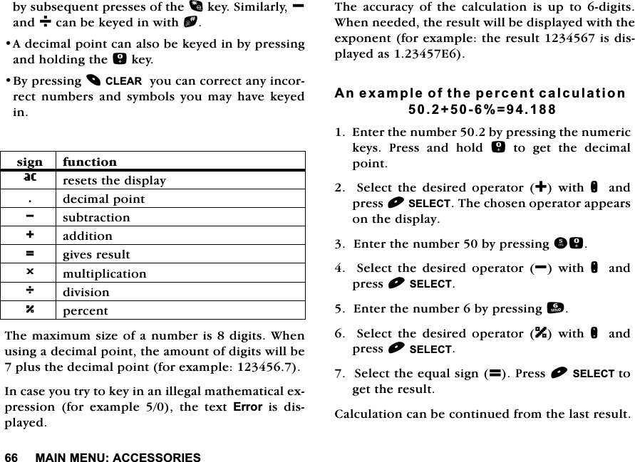 0$,10(18$&amp;&amp;(6625,(6E\VXEVHTXHQWSUHVVHVRIWKHNH\6LPLODUO\BDQGFDQEHNH\HGLQZLWKb$GHFLPDOSRLQWFDQDOVREHNH\HGLQE\SUHVVLQJDQGKROGLQJWKHNH\%\SUHVVLQJ&amp;/($5\RXFDQFRUUHFWDQ\LQFRUUHFW QXPEHUV DQG V\PEROV \RX PD\ KDYH NH\HGLQ7KHPD[LPXPVL]HRIDQXPEHULVGLJLWV:KHQXVLQJDGHFLPDOSRLQWWKHDPRXQWRIGLJLWVZLOOEHSOXVWKHGHFLPDOSRLQWIRUH[DPSOH,QFDVH\RXWU\WRNH\LQDQLOOHJDOPDWKHPDWLFDOH[SUHVVLRQ IRU H[DPSOH  WKH WH[W (UURU LV GLVSOD\HG7KH DFFXUDF\ RI WKH FDOFXODWLRQ LV XS WR GLJLWV:KHQQHHGHGWKHUHVXOWZLOOEHGLVSOD\HGZLWKWKHH[SRQHQWIRUH[DPSOHWKHUHVXOWLVGLVSOD\HGDV($QH[DPSOHRIWKHSHUFHQWFDOFXODWLRQ (QWHUWKHQXPEHUE\SUHVVLQJWKHQXPHULFNH\V 3UHVV DQG KROG  WR JHW WKH GHFLPDOSRLQW  6HOHFW WKH GHVLUHG RSHUDWRU  ZLWK QDQGSUHVV6(/(&amp;77KHFKRVHQRSHUDWRUDSSHDUVRQWKHGLVSOD\(QWHUWKHQXPEHUE\SUHVVLQJ  6HOHFW WKH GHVLUHG RSHUDWRU B ZLWK QDQGSUHVV6(/(&amp;7(QWHUWKHQXPEHUE\SUHVVLQJ  6HOHFW WKH GHVLUHG RSHUDWRU ] ZLWK QDQGSUHVV6(/(&amp;76HOHFWWKHHTXDOVLJQ 3UHVV6(/(&amp;7WRJHWWKHUHVXOW&amp;DOFXODWLRQFDQEHFRQWLQXHGIURPWKHODVWUHVXOWVLJQ IXQFWLRQ UHVHWVWKHGLVSOD\GHFLPDOSRLQWB VXEWUDFWLRQ DGGLWLRQ  JLYHVUHVXOW0 PXOWLSOLFDWLRQ GLYLVLRQ` SHUFHQW