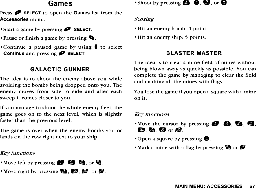 0$,10(18$&amp;&amp;(6625,(6*DPHV3UHVV6(/(&amp;7WRRSHQWKH*DPHVOLVWIURPWKH$FFHVVRULHVPHQX6WDUWDJDPHE\SUHVVLQJ6(/(&amp;73DXVHRUILQLVKDJDPHE\SUHVVLQJ&amp;RQWLQXH D SDXVHG JDPH E\ XVLQJ QWRVHOHFW&amp;RQWLQXHDQGSUHVVLQJ6(/(&amp;7*$/$&amp;7,&amp;*811(57KHLGHDLVWRVKRRWWKHHQHP\DERYH\RXZKLOHDYRLGLQJWKHERPEVEHLQJGURSSHGRQWR\RX7KHHQHP\ PRYHV IURP VLGH WR VLGH DQG DIWHU HDFKVZHHSLWFRPHVFORVHUWR\RX,I\RXPDQDJHWRVKRRWWKHZKROHHQHP\IOHHWWKHJDPH JRHV RQ WR WKH QH[W OHYHO ZKLFK LV VOLJKWO\IDVWHUWKDQWKHSUHYLRXVOHYHO7KHJDPHLVRYHUZKHQWKHHQHP\ERPEV\RXRUODQGVRQWKHURZULJKWQH[WWR\RXUVKLS.H\IXQFWLRQV0RYHOHIWE\SUHVVLQJRU0RYHULJKWE\SUHVVLQJRUb6KRRWE\SUHVVLQJRU6FRULQJ+LWDQHQHP\ERPESRLQW+LWDQHQHP\VKLSSRLQWV%/$67(50$67(57KHLGHDLVWRFOHDUDPLQHILHOGRIPLQHVZLWKRXWEHLQJEORZQDZD\DVTXLFNO\DVSRVVLEOH<RXFDQFRPSOHWHWKHJDPHE\PDQDJLQJWRFOHDUWKHILHOGDQGPDUNLQJDOOWKHPLQHVZLWKIODJV<RXORVHWKHJDPHLI\RXRSHQDVTXDUHZLWKDPLQHRQLW.H\IXQFWLRQV0RYH WKH FXUVRU E\ SUHVVLQJ    RU2SHQDVTXDUHE\SUHVVLQJ0DUNDPLQHZLWKDIODJE\SUHVVLQJRUb