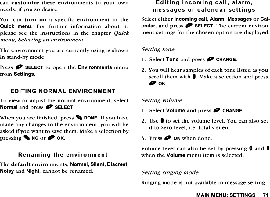 0$,10(186(77,1*6FDQ FXVWRPL]HWKHVHHQYLURQPHQWVWR\RXURZQQHHGVLI\RXVRGHVLUH<RX FDQ WXUQ RQ D VSHFLILF HQYLURQPHQW LQ WKH4XLFN PHQX )RU IXUWKHU LQIRUPDWLRQ DERXW LWSOHDVH VHH WKH LQVWUXFWLRQV LQ WKH FKDSWHU 4XLFNPHQX6HOHFWLQJDQHQYLURQPHQW7KHHQYLURQPHQW\RXDUHFXUUHQWO\XVLQJLVVKRZQLQVWDQGE\PRGH3UHVV6(/(&amp;7WRRSHQWKH(QYLURQPHQWVPHQXIURP6HWWLQJV(',7,1*1250$/(19,5210(177RYLHZRUDGMXVWWKHQRUPDOHQYLURQPHQWVHOHFW1RUPDODQGSUHVV6(/(&amp;7:KHQ\RXDUHILQLVKHGSUHVV'21(,I\RXKDYHPDGHDQ\FKDQJHVWRWKHHQYLURQPHQW\RXZLOOEHDVNHGLI\RXZDQWWRVDYHWKHP0DNHDVHOHFWLRQE\SUHVVLQJ12RU2.5HQDPLQJWKHHQYLURQPHQW7KHGHIDXOWHQYLURQPHQWV1RUPDO6LOHQW'LVFUHHW1RLV\DQG1LJKWFDQQRWEHUHQDPHG(GLWLQJLQFRPLQJFDOODODUPPHVVDJHVRUFDOHQGDUVHWWLQJV6HOHFWHLWKHU,QFRPLQJFDOO$ODUP0HVVDJHVRU&amp;DOHQGDUDQGSUHVV6(/(&amp;77KHFXUUHQWHQYLURQPHQWVHWWLQJVIRUWKHFKRVHQRSWLRQDUHGLVSOD\HG6HWWLQJWRQH6HOHFW7RQHDQGSUHVV&amp;+$1*(<RXZLOOKHDUVDPSOHVRIHDFKWRQHOLVWHGDV\RXVFUROOWKHPZLWKQ0DNHDVHOHFWLRQDQGSUHVV2.6HWWLQJYROXPH6HOHFW9ROXPHDQGSUHVV&amp;+$1*(8VHQWRVHWWKHYROXPHOHYHO<RXFDQDOVRVHWLWWR]HUROHYHOLHWRWDOO\VLOHQW3UHVV2.ZKHQGRQH9ROXPHOHYHOFDQDOVREHVHWE\SUHVVLQJ!DQGZKHQWKH9ROXPHPHQXLWHPLVVHOHFWHG6HWWLQJULQJLQJPRGH5LQJLQJPRGHLVQRWDYDLODEOHLQPHVVDJHVHWWLQJ