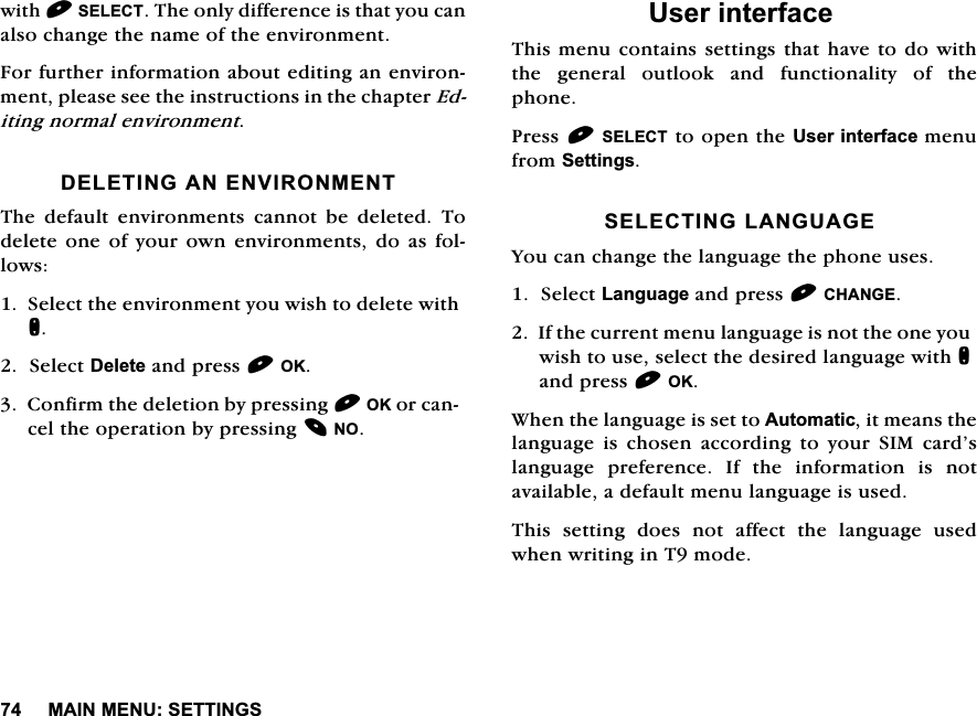 0$,10(186(77,1*6ZLWK6(/(&amp;77KHRQO\GLIIHUHQFHLVWKDW\RXFDQDOVRFKDQJHWKHQDPHRIWKHHQYLURQPHQW)RUIXUWKHULQIRUPDWLRQDERXWHGLWLQJDQHQYLURQPHQWSOHDVHVHHWKHLQVWUXFWLRQVLQWKHFKDSWHU(GLWLQJQRUPDOHQYLURQPHQW'(/(7,1*$1(19,5210(177KH GHIDXOW HQYLURQPHQWV FDQQRW EH GHOHWHG 7RGHOHWHRQHRI\RXURZQHQYLURQPHQWVGRDVIROORZV6HOHFWWKHHQYLURQPHQW\RXZLVKWRGHOHWHZLWKQ6HOHFW'HOHWHDQGSUHVV2.&amp;RQILUPWKHGHOHWLRQE\SUHVVLQJ2.RUFDQFHOWKHRSHUDWLRQE\SUHVVLQJ128VHULQWHUIDFH7KLVPHQXFRQWDLQVVHWWLQJV WKDWKDYHWR GRZLWKWKH JHQHUDO RXWORRN DQG IXQFWLRQDOLW\ RI WKHSKRQH3UHVV6(/(&amp;7WRRSHQWKH8VHULQWHUIDFHPHQXIURP6HWWLQJV6(/(&amp;7,1*/$1*8$*(<RXFDQFKDQJHWKHODQJXDJHWKHSKRQHXVHV6HOHFW/DQJXDJHDQGSUHVV&amp;+$1*(,IWKHFXUUHQWPHQXODQJXDJHLVQRWWKHRQH\RXZLVKWRXVHVHOHFWWKHGHVLUHGODQJXDJHZLWKQDQGSUHVV2.:KHQWKHODQJXDJHLVVHWWR$XWRPDWLFLWPHDQVWKHODQJXDJHLVFKRVHQDFFRUGLQJWR\RXU6,0FDUG&middot;VODQJXDJH SUHIHUHQFH ,I WKH LQIRUPDWLRQ LV QRWDYDLODEOHDGHIDXOWPHQXODQJXDJHLVXVHG7KLVVHWWLQJGRHVQRWDIIHFWWKHODQJXDJHXVHGZKHQZULWLQJLQ7PRGH