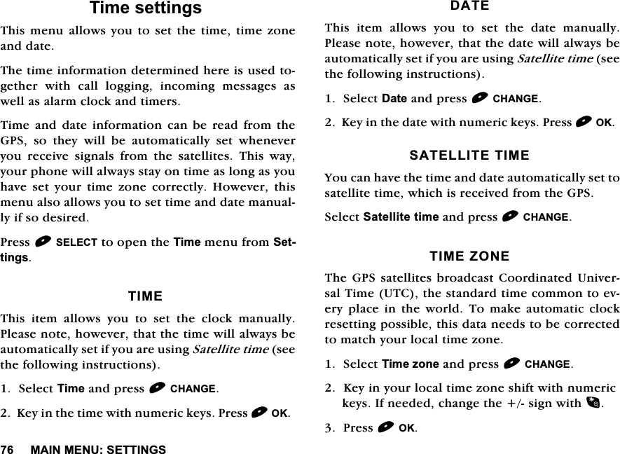 0$,10(186(77,1*67LPHVHWWLQJV7KLV PHQX DOORZV\RX WR VHW WKH WLPH WLPH ]RQHDQGGDWH7KHWLPHLQIRUPDWLRQGHWHUPLQHGKHUHLVXVHGWRJHWKHU ZLWK FDOO ORJJLQJ LQFRPLQJ PHVVDJHV DVZHOODVDODUPFORFNDQGWLPHUV7LPH DQG GDWH LQIRUPDWLRQ FDQ EH UHDG IURP WKH*36 VR WKH\ ZLOO EH DXWRPDWLFDOO\ VHW ZKHQHYHU\RX UHFHLYH VLJQDOV IURP WKH VDWHOOLWHV 7KLV ZD\\RXUSKRQHZLOODOZD\VVWD\RQWLPHDVORQJDV\RXKDYH VHW \RXU WLPH ]RQH FRUUHFWO\ +RZHYHU WKLVPHQXDOVRDOORZV\RXWRVHWWLPHDQGGDWHPDQXDOO\LIVRGHVLUHG3UHVV6(/(&amp;7WRRSHQWKH7LPHPHQXIURP6HWWLQJV7,0(7KLV LWHP DOORZV \RX WR VHW WKH FORFN PDQXDOO\3OHDVHQRWHKRZHYHUWKDWWKHWLPHZLOODOZD\VEHDXWRPDWLFDOO\VHWLI\RXDUHXVLQJ6DWHOOLWHWLPHVHHWKHIROORZLQJLQVWUXFWLRQV6HOHFW7LPHDQGSUHVV&amp;+$1*(.H\LQWKHWLPHZLWKQXPHULFNH\V3UHVV2.'$7(7KLV LWHP DOORZV \RX WR VHW WKH GDWH PDQXDOO\3OHDVHQRWHKRZHYHUWKDWWKHGDWHZLOODOZD\VEHDXWRPDWLFDOO\VHWLI\RXDUHXVLQJ6DWHOOLWHWLPHVHHWKHIROORZLQJLQVWUXFWLRQV6HOHFW'DWHDQGSUHVV&amp;+$1*(.H\LQWKHGDWHZLWKQXPHULFNH\V3UHVV2.6$7(//,7(7,0(<RXFDQKDYHWKHWLPHDQGGDWHDXWRPDWLFDOO\VHWWRVDWHOOLWHWLPHZKLFKLVUHFHLYHGIURPWKH*366HOHFW6DWHOOLWHWLPHDQGSUHVV&amp;+$1*(7,0(=21(7KH*36 VDWHOOLWHVEURDGFDVW &amp;RRUGLQDWHG 8QLYHUVDO7LPH87&amp;WKHVWDQGDUGWLPHFRPPRQWRHYHU\ SODFH LQ WKH ZRUOG 7R PDNH DXWRPDWLF FORFNUHVHWWLQJSRVVLEOHWKLVGDWDQHHGVWREHFRUUHFWHGWRPDWFK\RXUORFDOWLPH]RQH6HOHFW7LPH]RQHDQGSUHVV&amp;+$1*(.H\LQ\RXUORFDOWLPH]RQHVKLIWZLWKQXPHULFNH\V,IQHHGHGFKDQJHWKHVLJQZLWK3UHVV2.