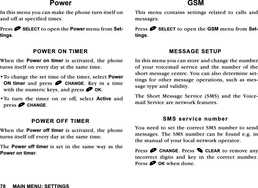 0$,10(186(77,1*63RZHU,QWKLVPHQX\RXFDQPDNHWKHSKRQHWXUQLWVHOIRQDQGRIIDWVSHFLILHGWLPHV3UHVV6(/(&amp;7WRRSHQWKH3RZHUPHQXIURP6HWWLQJV32:(5217,0(5:KHQ WKH 3RZHU RQ WLPHU LV DFWLYDWHG WKH SKRQHWXUQVLWVHOIRQHYHU\GD\DWWKHVDPHWLPH7RFKDQJHWKHVHWWLPHRIWKHWLPHUVHOHFW3RZHU21 WLPHUDQGSUHVV&amp;+$1*(.H\LQDWLPHZLWKWKHQXPHULFNH\VDQGSUHVV2.7RWXUQWKHWLPHURQRURIIVHOHFW$FWLYHDQGSUHVV&amp;+$1*(32:(52))7,0(5:KHQ WKH 3RZHU RII WLPHU LV DFWLYDWHG WKH SKRQHWXUQVLWVHOIRIIHYHU\GD\DWWKHVDPHWLPH7KH3RZHU RIIWLPHULVVHWLQWKHVDPHZD\DVWKH3RZHURQWLPHU*607KLV PHQX FRQWDLQV VHWWLQJV UHODWHG WR FDOOV DQGPHVVDJHV3UHVV6(/(&amp;7WRRSHQWKH*60PHQXIURP6HWWLQJV0(66$*(6(783,QWKLVPHQX\RXFDQVWRUHDQGFKDQJHWKHQXPEHURI\RXUYRLFHPDLOVHUYLFHDQGWKHQXPEHURIWKHVKRUWPHVVDJHFHQWUH<RXFDQDOVRGHWHUPLQHVHWWLQJV IRU RWKHU PHVVDJH RSHUDWLRQV VXFK DV PHVVDJHW\SHDQGYDOLGLW\7KH 6KRUW 0HVVDJH 6HUYLFH 606 DQG WKH 9RLFHPDLO6HUYLFHDUHQHWZRUNIHDWXUHV606VHUYLFHQXPEHU<RXQHHGWRVHWWKHFRUUHFW606QXPEHUWRVHQGPHVVDJHV 7KH 606 QXPEHU FDQ EH IRXQG HJ LQWKHPDQXDORI\RXUORFDOQHWZRUNRSHUDWRU3UHVV&amp;+$1*(3UHVV&amp;/($5WRUHPRYHDQ\LQFRUUHFW GLJLWV DQG NH\ LQ WKH FRUUHFW QXPEHU3UHVV2.ZKHQGRQH
