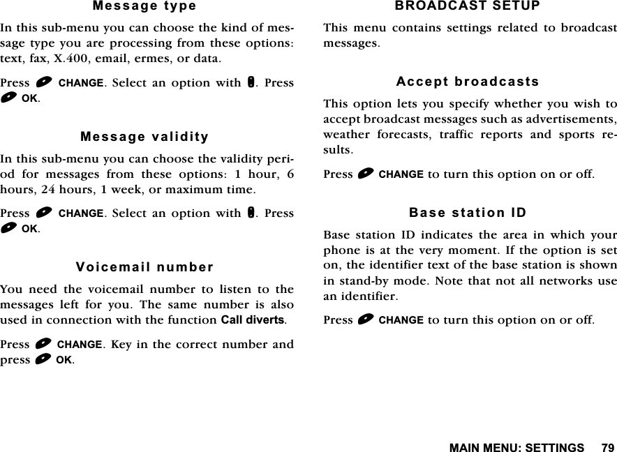 0$,10(186(77,1*60HVVDJHW\SH,QWKLVVXEPHQX\RXFDQFKRRVHWKHNLQGRIPHVVDJHW\SH\RXDUHSURFHVVLQJIURPWKHVHRSWLRQVWH[WID[;HPDLOHUPHVRUGDWD3UHVV &amp;+$1*(6HOHFW DQ RSWLRQ ZLWK Q 3UHVV2.0HVVDJHYDOLGLW\,QWKLVVXEPHQX\RXFDQFKRRVHWKHYDOLGLW\SHULRG IRU PHVVDJHV IURP WKHVH RSWLRQV  KRXU KRXUVKRXUVZHHNRUPD[LPXPWLPH3UHVV &amp;+$1*(6HOHFW DQ RSWLRQ ZLWK Q 3UHVV2.9RLFHPDLOQXPEHU<RXQHHGWKHYRLFHPDLOQXPEHUWROLVWHQWRWKHPHVVDJHV OHIW IRU \RX 7KH VDPH QXPEHU LV DOVRXVHGLQFRQQHFWLRQZLWKWKHIXQFWLRQ&amp;DOOGLYHUWV3UHVV&amp;+$1*(.H\LQWKHFRUUHFWQXPEHUDQGSUHVV2.%52$'&amp;$676(7837KLV PHQX FRQWDLQV VHWWLQJV UHODWHG WR EURDGFDVWPHVVDJHV$FFHSWEURDGFDVWV7KLVRSWLRQOHWV\RXVSHFLI\ZKHWKHU\RXZLVKWRDFFHSWEURDGFDVWPHVVDJHVVXFKDVDGYHUWLVHPHQWVZHDWKHU IRUHFDVWV WUDIILF UHSRUWV DQG VSRUWV UHVXOWV3UHVV&amp;+$1*(WRWXUQWKLVRSWLRQRQRURII%DVHVWDWLRQ,'%DVH VWDWLRQ ,' LQGLFDWHV WKH DUHD LQ ZKLFK \RXUSKRQHLVDWWKHYHU\PRPHQW,IWKHRSWLRQLVVHWRQWKHLGHQWLILHUWH[WRIWKHEDVHVWDWLRQLVVKRZQLQVWDQGE\PRGH1RWHWKDWQRWDOOQHWZRUNVXVHDQLGHQWLILHU3UHVV&amp;+$1*(WRWXUQWKLVRSWLRQRQRURII