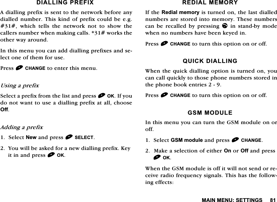 0$,10(186(77,1*6',$//,1*35(),;$GLDOOLQJSUHIL[LVVHQWWRWKHQHWZRUNEHIRUHDQ\GLDOOHGQXPEHU 7KLVNLQG RISUHIL[FRXOG EHHJ ZKLFK WHOOV WKH QHWZRUN QRW WR VKRZ WKHFDOOHUVQXPEHUZKHQPDNLQJFDOOVZRUNVWKHRWKHUZD\DURXQG,QWKLVPHQX\RXFDQDGGGLDOOLQJSUHIL[HVDQGVHOHFWRQHRIWKHPIRUXVH3UHVV&amp;+$1*(WRHQWHUWKLVPHQX8VLQJDSUHIL[6HOHFWDSUHIL[IURPWKHOLVWDQGSUHVV2.,I\RXGRQRWZDQWWRXVHDGLDOOLQJSUHIL[DWDOOFKRRVH2II$GGLQJDSUHIL[6HOHFW1HZDQGSUHVV6(/(&amp;7<RXZLOOEHDVNHGIRUDQHZGLDOOLQJSUHIL[.H\LWLQDQGSUHVV2.5(',$/0(025<,IWKH5HGLDOPHPRU\LVWXUQHGRQWKHODVWGLDOOHGQXPEHUVDUHVWRUHGLQWRPHPRU\7KHVHQXPEHUVFDQ EH UHFDOOHG E\ SUHVVLQJOLQVWDQGE\PRGHZKHQQRQXPEHUVKDYHEHHQNH\HGLQ3UHVV&amp;+$1*(WRWXUQWKLVRSWLRQRQRURII48,&amp;.',$//,1*:KHQWKHTXLFNGLDOOLQJRSWLRQLVWXUQHGRQ\RXFDQFDOOTXLFNO\WRWKRVHSKRQHQXPEHUVVWRUHGLQWKHSKRQHERRNHQWULHV3UHVV&amp;+$1*(WRWXUQWKLVRSWLRQRQRURII*6002'8/(,QWKLVPHQX\RXFDQWXUQWKH*60PRGXOHRQRURII6HOHFW*60PRGXOHDQGSUHVV&amp;+$1*(0DNHDVHOHFWLRQRIHLWKHU2QRU2IIDQGSUHVV2.:KHQWKH*60PRGXOHLVRIILWZLOOQRWVHQGRUUHFHLYHUDGLRIUHTXHQF\VLJQDOV7KLVKDVWKHIROORZLQJHIIHFWV