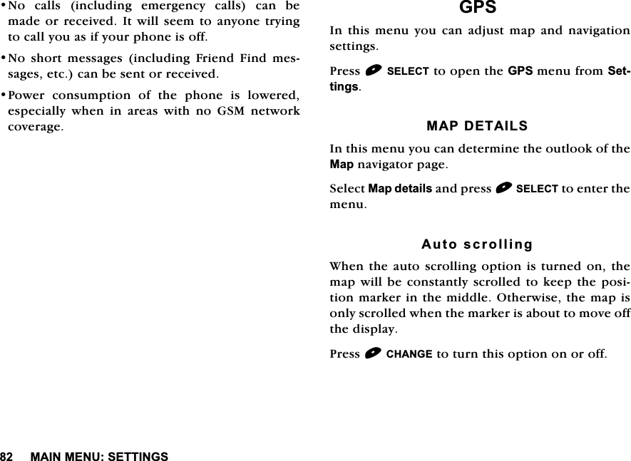 0$,10(186(77,1*61R FDOOV LQFOXGLQJ HPHUJHQF\ FDOOV FDQ EHPDGHRU UHFHLYHG,W ZLOOVHHPWR DQ\RQHWU\LQJWRFDOO\RXDVLI\RXUSKRQHLVRII1R VKRUW PHVVDJHV LQFOXGLQJ )ULHQG )LQG PHVVDJHVHWFFDQEHVHQWRUUHFHLYHG3RZHU FRQVXPSWLRQ RI WKH SKRQH LV ORZHUHGHVSHFLDOO\ZKHQLQDUHDVZLWKQR*60QHWZRUNFRYHUDJH*36,QWKLVPHQX\RXFDQDGMXVWPDSDQGQDYLJDWLRQVHWWLQJV3UHVV6(/(&amp;7WRRSHQWKH*36PHQXIURP6HWWLQJV0$3'(7$,/6,QWKLVPHQX\RXFDQGHWHUPLQHWKHRXWORRNRIWKH0DSQDYLJDWRUSDJH6HOHFW0DSGHWDLOVDQGSUHVV6(/(&amp;7WRHQWHUWKHPHQX$XWRVFUROOLQJ:KHQWKHDXWRVFUROOLQJRSWLRQLVWXUQHGRQWKHPDSZLOOEHFRQVWDQWO\VFUROOHG WRNHHSWKH SRVLWLRQPDUNHULQWKHPLGGOH2WKHUZLVHWKHPDSLVRQO\VFUROOHGZKHQWKHPDUNHULVDERXWWRPRYHRIIWKHGLVSOD\3UHVV&amp;+$1*(WRWXUQWKLVRSWLRQRQRURII