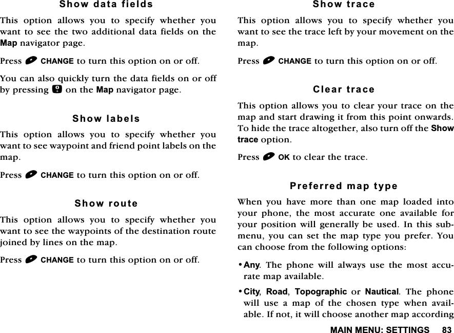 0$,10(186(77,1*66KRZGDWDILHOGV7KLV RSWLRQ DOORZV \RX WR VSHFLI\ ZKHWKHU \RXZDQWWRVHH WKHWZR DGGLWLRQDOGDWD ILHOGVRQWKH0DSQDYLJDWRUSDJH3UHVV&amp;+$1*(WRWXUQWKLVRSWLRQRQRURII<RXFDQDOVRTXLFNO\WXUQWKHGDWDILHOGVRQRURIIE\SUHVVLQJRQWKH0DSQDYLJDWRUSDJH6KRZODEHOV7KLV RSWLRQ DOORZV \RX WR VSHFLI\ ZKHWKHU \RXZDQWWRVHHZD\SRLQWDQGIULHQGSRLQWODEHOVRQWKHPDS3UHVV&amp;+$1*(WRWXUQWKLVRSWLRQRQRURII6KRZURXWH7KLV RSWLRQ DOORZV \RX WR VSHFLI\ ZKHWKHU \RXZDQWWRVHHWKHZD\SRLQWVRIWKHGHVWLQDWLRQURXWHMRLQHGE\OLQHVRQWKHPDS3UHVV&amp;+$1*(WRWXUQWKLVRSWLRQRQRURII6KRZWUDFH7KLV RSWLRQ DOORZV \RX WR VSHFLI\ ZKHWKHU \RXZDQWWRVHHWKHWUDFHOHIWE\\RXUPRYHPHQWRQWKHPDS3UHVV&amp;+$1*(WRWXUQWKLVRSWLRQRQRURII&amp;OHDUWUDFH7KLVRSWLRQDOORZV\RXWRFOHDU\RXUWUDFHRQWKHPDSDQGVWDUWGUDZLQJLWIURPWKLVSRLQWRQZDUGV7RKLGHWKHWUDFHDOWRJHWKHUDOVRWXUQRIIWKH6KRZWUDFHRSWLRQ3UHVV2.WRFOHDUWKHWUDFH3UHIHUUHGPDSW\SH:KHQ \RX KDYH PRUH WKDQ RQH PDS ORDGHG LQWR\RXU SKRQH WKH PRVW DFFXUDWH RQH DYDLODEOH IRU\RXUSRVLWLRQ ZLOOJHQHUDOO\EH XVHG,Q WKLVVXEPHQX\RX FDQVHW WKHPDSW\SH \RXSUHIHU <RXFDQFKRRVHIURPWKHIROORZLQJRSWLRQV$Q\ 7KH SKRQH ZLOO DOZD\V XVH WKH PRVW DFFXUDWHPDSDYDLODEOH&amp;LW\ 5RDG 7RSRJUDSKLFRU1DXWLFDO 7KH SKRQHZLOO XVH D PDS RI WKH FKRVHQ W\SH ZKHQ DYDLODEOH,IQRWLWZLOOFKRRVHDQRWKHUPDSDFFRUGLQJ