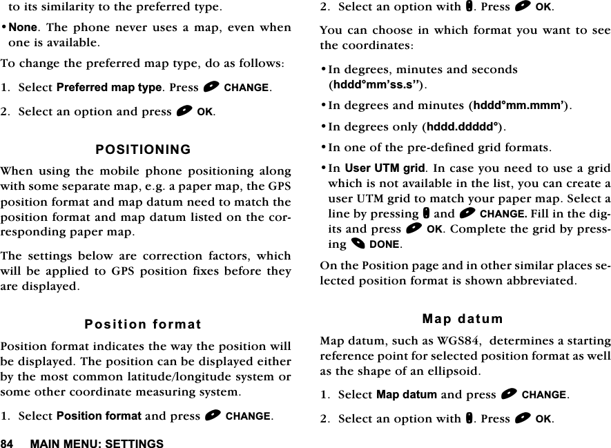 0$,10(186(77,1*6WRLWVVLPLODULW\WRWKHSUHIHUUHGW\SH1RQH7KHSKRQH QHYHUXVHV DPDSHYHQ ZKHQRQHLVDYDLODEOH7RFKDQJHWKHSUHIHUUHGPDSW\SHGRDVIROORZV6HOHFW3UHIHUUHGPDSW\SH3UHVV&amp;+$1*(6HOHFWDQRSWLRQDQGSUHVV2.326,7,21,1*:KHQ XVLQJ WKH PRELOH SKRQH SRVLWLRQLQJ DORQJZLWKVRPHVHSDUDWHPDSHJDSDSHUPDSWKH*36SRVLWLRQIRUPDWDQGPDSGDWXPQHHGWRPDWFKWKHSRVLWLRQIRUPDWDQGPDSGDWXPOLVWHGRQWKHFRUUHVSRQGLQJSDSHUPDS7KH VHWWLQJV EHORZ DUH FRUUHFWLRQ IDFWRUV ZKLFKZLOOEHDSSOLHGWR*36SRVLWLRQIL[HVEHIRUHWKH\DUHGLVSOD\HG3RVLWLRQIRUPDW3RVLWLRQIRUPDWLQGLFDWHVWKHZD\WKHSRVLWLRQZLOOEHGLVSOD\HG7KHSRVLWLRQFDQEHGLVSOD\HGHLWKHUE\WKHPRVWFRPPRQODWLWXGHORQJLWXGHV\VWHPRUVRPHRWKHUFRRUGLQDWHPHDVXULQJV\VWHP6HOHFW3RVLWLRQIRUPDWDQGSUHVV&amp;+$1*(6HOHFWDQRSWLRQZLWKQ3UHVV2.<RXFDQFKRRVHLQZKLFKIRUPDW\RX ZDQWWRVHHWKHFRRUGLQDWHV,QGHJUHHVPLQXWHVDQGVHFRQGVKGGGPP&para;VVV&para;&para;,QGHJUHHVDQGPLQXWHVKGGGPPPPP&para;,QGHJUHHVRQO\KGGGGGGGG,QRQHRIWKHSUHGHILQHGJULGIRUPDWV,Q8VHU870JULG,QFDVH\RXQHHGWRXVHDJULGZKLFKLVQRWDYDLODEOHLQWKHOLVW\RXFDQFUHDWHDXVHU870JULGWRPDWFK\RXUSDSHUPDS6HOHFWDOLQHE\SUHVVLQJQDQG&amp;+$1*()LOOLQWKHGLJLWVDQGSUHVV2.&amp;RPSOHWHWKHJULGE\SUHVVLQJ'21(2QWKH3RVLWLRQSDJHDQGLQRWKHUVLPLODUSODFHVVHOHFWHGSRVLWLRQIRUPDWLVVKRZQDEEUHYLDWHG0DSGDWXP0DSGDWXPVXFKDV:*6GHWHUPLQHVDVWDUWLQJUHIHUHQFHSRLQWIRUVHOHFWHGSRVLWLRQIRUPDWDVZHOODVWKHVKDSHRIDQHOOLSVRLG6HOHFW0DSGDWXPDQGSUHVV&amp;+$1*(6HOHFWDQRSWLRQZLWKQ3UHVV2.