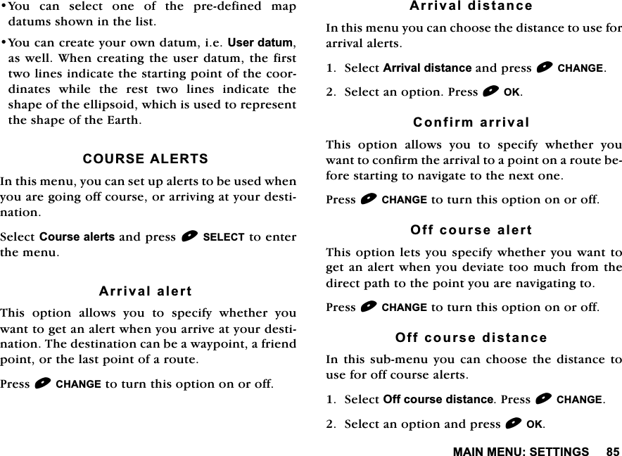 0$,10(186(77,1*6<RXFDQVHOHFWRQHRIWKHSUHGHILQHGPDSGDWXPVVKRZQLQWKHOLVW<RXFDQFUHDWH\RXURZQGDWXPLH8VHUGDWXPDVZHOO:KHQFUHDWLQJWKHXVHUGDWXPWKHILUVWWZROLQHVLQGLFDWHWKHVWDUWLQJSRLQWRIWKHFRRUGLQDWHVZKLOHWKHUHVWWZROLQHVLQGLFDWHWKHVKDSHRIWKHHOOLSVRLGZKLFKLVXVHGWRUHSUHVHQWWKHVKDSHRIWKH(DUWK&amp;2856($/(576,QWKLVPHQX\RXFDQVHWXSDOHUWVWREHXVHGZKHQ\RXDUHJRLQJRIIFRXUVHRUDUULYLQJDW\RXUGHVWLQDWLRQ6HOHFW&amp;RXUVHDOHUWVDQGSUHVV6(/(&amp;7WRHQWHUWKHPHQX$UULYDODOHUW7KLV RSWLRQ DOORZV \RX WR VSHFLI\ ZKHWKHU \RXZDQWWRJHWDQDOHUWZKHQ\RXDUULYHDW\RXUGHVWLQDWLRQ7KHGHVWLQDWLRQFDQEHDZD\SRLQWDIULHQGSRLQWRUWKHODVWSRLQWRIDURXWH3UHVV&amp;+$1*(WRWXUQWKLVRSWLRQRQRURII$UULYDOGLVWDQFH,QWKLVPHQX\RXFDQFKRRVHWKHGLVWDQFHWRXVHIRUDUULYDODOHUWV6HOHFW$UULYDOGLVWDQFHDQGSUHVV&amp;+$1*(6HOHFWDQRSWLRQ3UHVV2.&amp;RQILUPDUULYDO7KLV RSWLRQ DOORZV \RX WR VSHFLI\ ZKHWKHU \RXZDQWWRFRQILUPWKHDUULYDOWRDSRLQWRQDURXWHEHIRUHVWDUWLQJWRQDYLJDWHWRWKHQH[WRQH3UHVV&amp;+$1*(WRWXUQWKLVRSWLRQRQRURII2IIFRXUVHDOHUW7KLVRSWLRQOHWV\RXVSHFLI\ZKHWKHU\RXZDQWWRJHWDQDOHUWZKHQ\RXGHYLDWHWRRPXFKIURPWKHGLUHFWSDWKWRWKHSRLQW\RXDUHQDYLJDWLQJWR3UHVV&amp;+$1*(WRWXUQWKLVRSWLRQRQRURII2IIFRXUVHGLVWDQFH,QWKLVVXEPHQX\RX FDQ FKRRVH WKHGLVWDQFHWRXVHIRURIIFRXUVHDOHUWV6HOHFW2IIFRXUVHGLVWDQFH3UHVV&amp;+$1*(6HOHFWDQRSWLRQDQGSUHVV2.