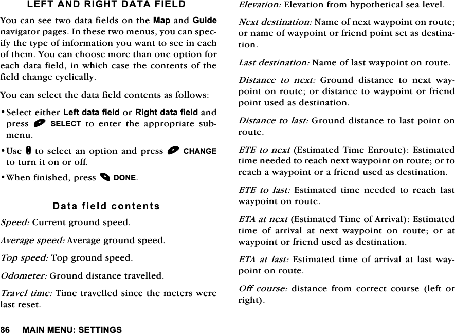 0$,10(186(77,1*6/()7$1'5,*+7'$7$),(/'<RXFDQVHHWZRGDWDILHOGVRQWKH0DSDQG*XLGHQDYLJDWRUSDJHV,QWKHVHWZRPHQXV\RXFDQVSHFLI\WKHW\SHRILQIRUPDWLRQ\RXZDQWWRVHHLQHDFKRIWKHP<RXFDQFKRRVHPRUHWKDQRQHRSWLRQIRUHDFKGDWDILHOGLQZKLFKFDVHWKHFRQWHQWVRIWKHILHOGFKDQJHF\FOLFDOO\<RXFDQVHOHFWWKHGDWDILHOGFRQWHQWVDVIROORZV6HOHFWHLWKHU/HIWGDWDILHOGRU5LJKWGDWDILHOGDQGSUHVV 6(/(&amp;7 WR HQWHU WKH DSSURSULDWH VXEPHQX8VHQWRVHOHFWDQRSWLRQDQGSUHVV&amp;+$1*(WRWXUQLWRQRURII:KHQILQLVKHGSUHVV'21('DWDILHOGFRQWHQWV6SHHG&amp;XUUHQWJURXQGVSHHG$YHUDJHVSHHG$YHUDJHJURXQGVSHHG7RSVSHHG7RSJURXQGVSHHG2GRPHWHU*URXQGGLVWDQFHWUDYHOOHG7UDYHOWLPH7LPHWUDYHOOHGVLQFHWKHPHWHUVZHUHODVWUHVHW(OHYDWLRQ(OHYDWLRQIURPK\SRWKHWLFDOVHDOHYHO1H[WGHVWLQDWLRQ1DPHRIQH[WZD\SRLQWRQURXWHRUQDPHRIZD\SRLQWRUIULHQGSRLQWVHWDVGHVWLQDWLRQ/DVWGHVWLQDWLRQ1DPHRIODVWZD\SRLQWRQURXWH'LVWDQFH WR QH[W*URXQGGLVWDQFHWRQH[WZD\SRLQWRQURXWHRUGLVWDQFHWRZD\SRLQWRUIULHQGSRLQWXVHGDVGHVWLQDWLRQ'LVWDQFHWRODVW*URXQGGLVWDQFHWRODVWSRLQWRQURXWH(7(WRQH[W(VWLPDWHG7LPH(QURXWH(VWLPDWHGWLPHQHHGHGWRUHDFKQH[WZD\SRLQWRQURXWHRUWRUHDFKDZD\SRLQWRUDIULHQGXVHGDVGHVWLQDWLRQ(7( WR ODVW (VWLPDWHG WLPH QHHGHG WR UHDFK ODVWZD\SRLQWRQURXWH(7$DWQH[W(VWLPDWHG7LPHRI$UULYDO(VWLPDWHGWLPH RI DUULYDO DW QH[W ZD\SRLQW RQ URXWH RU DWZD\SRLQWRUIULHQGXVHGDVGHVWLQDWLRQ(7$ DW ODVW(VWLPDWHGWLPHRIDUULYDODWODVWZD\SRLQWRQURXWH2II FRXUVH GLVWDQFH IURP FRUUHFW FRXUVH OHIW RUULJKW