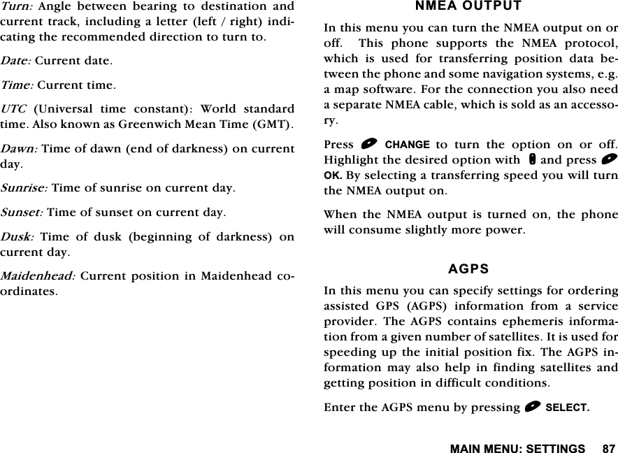 0$,10(186(77,1*67XUQ $QJOH EHWZHHQ EHDULQJ WR GHVWLQDWLRQ DQGFXUUHQWWUDFNLQFOXGLQJDOHWWHUOHIWULJKWLQGLFDWLQJWKHUHFRPPHQGHGGLUHFWLRQWRWXUQWR'DWH&amp;XUUHQWGDWH7LPH&amp;XUUHQWWLPH87&amp; 8QLYHUVDO WLPH FRQVWDQW :RUOG VWDQGDUGWLPH$OVRNQRZQDV*UHHQZLFK0HDQ7LPH*07'DZQ7LPHRIGDZQHQGRIGDUNQHVVRQFXUUHQWGD\6XQULVH7LPHRIVXQULVHRQFXUUHQWGD\6XQVHW7LPHRIVXQVHWRQFXUUHQWGD\'XVN7LPHRIGXVNEHJLQQLQJRIGDUNQHVVRQFXUUHQWGD\0DLGHQKHDG&amp;XUUHQWSRVLWLRQLQ0DLGHQKHDGFRRUGLQDWHV10($287387,QWKLVPHQX\RXFDQWXUQWKH10($RXWSXWRQRURII  7KLV SKRQH VXSSRUWV WKH 10($ SURWRFROZKLFKLVXVHGIRUWUDQVIHUULQJSRVLWLRQGDWDEHWZHHQWKHSKRQHDQGVRPHQDYLJDWLRQV\VWHPVHJDPDSVRIWZDUH)RUWKHFRQQHFWLRQ\RXDOVRQHHGDVHSDUDWH10($FDEOHZKLFKLVVROGDVDQDFFHVVRU\3UHVV &amp;+$1*( WR WXUQ WKH RSWLRQ RQ RU RII+LJKOLJKWWKHGHVLUHGRSWLRQZLWKQDQGSUHVV2.%\VHOHFWLQJDWUDQVIHUULQJVSHHG\RXZLOOWXUQWKH10($RXWSXWRQ:KHQWKH10($RXWSXWLVWXUQHGRQWKHSKRQHZLOOFRQVXPHVOLJKWO\PRUHSRZHU$*36,QWKLVPHQX\RXFDQVSHFLI\VHWWLQJVIRURUGHULQJDVVLVWHG*36$*36LQIRUPDWLRQIURPDVHUYLFHSURYLGHU 7KH $*36 FRQWDLQV HSKHPHULV LQIRUPDWLRQIURPDJLYHQQXPEHURIVDWHOOLWHV,WLVXVHGIRUVSHHGLQJXSWKHLQLWLDOSRVLWLRQIL[7KH$*36LQIRUPDWLRQ PD\ DOVR KHOS LQ ILQGLQJ VDWHOOLWHV DQGJHWWLQJSRVLWLRQLQGLIILFXOWFRQGLWLRQV(QWHUWKH$*36PHQXE\SUHVVLQJ6(/(&amp;7