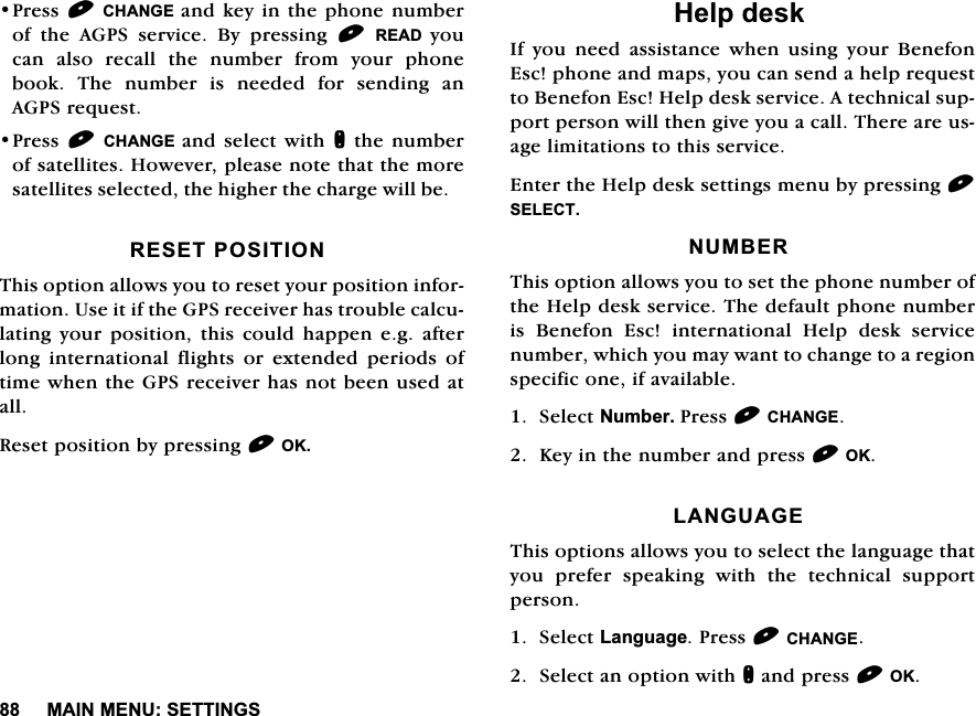 0$,10(186(77,1*63UHVV&amp;+$1*( DQGNH\LQWKHSKRQHQXPEHURI WKH $*36 VHUYLFH %\ SUHVVLQJ 5($' \RXFDQ DOVR UHFDOO WKH QXPEHU IURP \RXU SKRQHERRN 7KH QXPEHU LV QHHGHG IRU VHQGLQJ DQ$*36UHTXHVW3UHVV&amp;+$1*( DQGVHOHFW ZLWKQWKHQXPEHURIVDWHOOLWHV+RZHYHUSOHDVHQRWHWKDWWKHPRUHVDWHOOLWHVVHOHFWHGWKHKLJKHUWKHFKDUJHZLOOEH5(6(7326,7,217KLVRSWLRQDOORZV\RXWRUHVHW\RXUSRVLWLRQLQIRUPDWLRQ8VHLWLIWKH*36UHFHLYHUKDVWURXEOHFDOFXODWLQJ \RXU SRVLWLRQ WKLV FRXOG KDSSHQ HJ DIWHUORQJ LQWHUQDWLRQDO IOLJKWV RU H[WHQGHG SHULRGV RIWLPHZKHQWKH*36UHFHLYHUKDVQRWEHHQXVHGDWDOO5HVHWSRVLWLRQE\SUHVVLQJ2.+HOSGHVN,I\RXQHHGDVVLVWDQFHZKHQXVLQJ\RXU%HQHIRQ(VFSKRQHDQGPDSV\RXFDQVHQGDKHOSUHTXHVWWR%HQHIRQ(VF+HOSGHVNVHUYLFH$WHFKQLFDOVXSSRUWSHUVRQZLOOWKHQJLYH\RXDFDOO7KHUHDUHXVDJHOLPLWDWLRQVWRWKLVVHUYLFH(QWHUWKH+HOSGHVNVHWWLQJVPHQXE\SUHVVLQJ6(/(&amp;7180%(57KLVRSWLRQDOORZV\RXWRVHWWKHSKRQHQXPEHURIWKH+HOSGHVNVHUYLFH7KHGHIDXOWSKRQHQXPEHULV %HQHIRQ (VF LQWHUQDWLRQDO +HOS GHVN VHUYLFHQXPEHUZKLFK\RXPD\ZDQWWRFKDQJHWRDUHJLRQVSHFLILFRQHLIDYDLODEOH6HOHFW1XPEHU3UHVV&amp;+$1*(.H\LQWKHQXPEHUDQGSUHVV2./$1*8$*(7KLVRSWLRQVDOORZV\RXWRVHOHFWWKHODQJXDJHWKDW\RX SUHIHU VSHDNLQJ ZLWK WKH WHFKQLFDO VXSSRUWSHUVRQ6HOHFW/DQJXDJH3UHVV&amp;+$1*(6HOHFWDQRSWLRQZLWKQDQGSUHVV2.