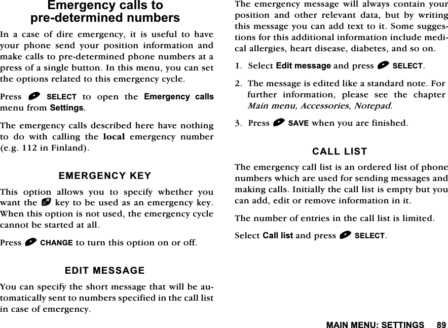 0$,10(186(77,1*6(PHUJHQF\FDOOVWRSUHGHWHUPLQHGQXPEHUV,QDFDVHRIGLUHHPHUJHQF\LWLVXVHIXOWRKDYH\RXU SKRQH VHQG \RXU SRVLWLRQ LQIRUPDWLRQ DQGPDNHFDOOVWRSUHGHWHUPLQHGSKRQHQXPEHUVDWDSUHVVRIDVLQJOHEXWWRQ,QWKLVPHQX\RXFDQVHWWKHRSWLRQVUHODWHGWRWKLVHPHUJHQF\F\FOH3UHVV6(/(&amp;7 WR RSHQ WKH (PHUJHQF\ FDOOVPHQXIURP6HWWLQJV7KHHPHUJHQF\FDOOVGHVFULEHGKHUHKDYHQRWKLQJWRGRZLWKFDOOLQJWKHORFDO HPHUJHQF\ QXPEHUHJLQ)LQODQG(0(5*(1&amp;<.(<7KLV RSWLRQ DOORZV \RX WR VSHFLI\ ZKHWKHU \RXZDQWWKHbNH\WREHXVHGDVDQHPHUJHQF\NH\:KHQWKLVRSWLRQLVQRWXVHGWKHHPHUJHQF\F\FOHFDQQRWEHVWDUWHGDWDOO3UHVV&amp;+$1*(WRWXUQWKLVRSWLRQRQRURII(',70(66$*(<RXFDQVSHFLI\WKHVKRUWPHVVDJHWKDWZLOOEHDXWRPDWLFDOO\VHQWWRQXPEHUVVSHFLILHGLQWKHFDOOOLVWLQFDVHRIHPHUJHQF\7KHHPHUJHQF\ PHVVDJHZLOO DOZD\VFRQWDLQ \RXUSRVLWLRQ DQG RWKHU UHOHYDQW GDWD EXW E\ ZULWLQJWKLVPHVVDJH\RXFDQDGGWH[WWRLW6RPHVXJJHVWLRQVIRUWKLVDGGLWLRQDOLQIRUPDWLRQLQFOXGHPHGLFDODOOHUJLHVKHDUWGLVHDVHGLDEHWHVDQGVRRQ6HOHFW(GLWPHVVDJHDQGSUHVV6(/(&amp;77KHPHVVDJHLVHGLWHGOLNHDVWDQGDUGQRWH)RUIXUWKHU LQIRUPDWLRQ SOHDVH VHH WKH FKDSWHU0DLQPHQX$FFHVVRULHV1RWHSDG3UHVV6$9(ZKHQ\RXDUHILQLVKHG&amp;$///,677KHHPHUJHQF\FDOOOLVWLVDQRUGHUHGOLVWRISKRQHQXPEHUVZKLFKDUHXVHGIRUVHQGLQJPHVVDJHVDQGPDNLQJFDOOV,QLWLDOO\WKHFDOOOLVWLVHPSW\EXW\RXFDQDGGHGLWRUUHPRYHLQIRUPDWLRQLQLW7KHQXPEHURIHQWULHVLQWKHFDOOOLVWLVOLPLWHG6HOHFW&amp;DOOOLVWDQGSUHVV6(/(&amp;7