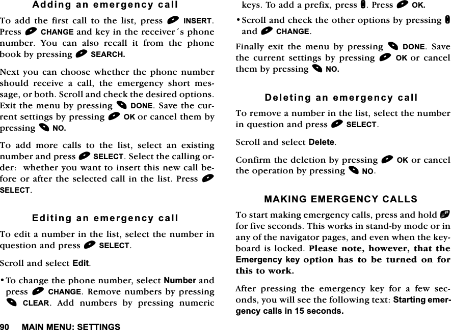 0$,10(186(77,1*6$GGLQJDQHPHUJHQF\FDOO7RDGGWKHILUVWFDOOWRWKHOLVWSUHVV,16(573UHVV&amp;+$1*(DQGNH\LQWKHUHFHLYHUVSKRQHQXPEHU <RX FDQ DOVR UHFDOO LW IURP WKH SKRQHERRNE\SUHVVLQJ6($5&amp;+1H[W\RXFDQFKRRVHZKHWKHUWKHSKRQHQXPEHUVKRXOGUHFHLYHDFDOOWKHHPHUJHQF\VKRUWPHVVDJHRUERWK6FUROODQGFKHFNWKHGHVLUHGRSWLRQV([LWWKHPHQXE\SUHVVLQJ'21(6DYHWKHFXUUHQWVHWWLQJVE\SUHVVLQJ2.RUFDQFHOWKHPE\SUHVVLQJ127RDGGPRUHFDOOVWRWKHOLVWVHOHFWDQH[LVWLQJQXPEHUDQGSUHVV6(/(&amp;76HOHFWWKHFDOOLQJRUGHUZKHWKHU\RXZDQWWRLQVHUWWKLVQHZFDOOEHIRUHRUDIWHUWKHVHOHFWHGFDOOLQWKHOLVW3UHVV6(/(&amp;7(GLWLQJDQHPHUJHQF\FDOO7RHGLWDQXPEHULQWKHOLVWVHOHFWWKHQXPEHULQTXHVWLRQDQGSUHVV6(/(&amp;76FUROODQGVHOHFW(GLW7RFKDQJHWKHSKRQHQXPEHUVHOHFW1XPEHUDQGSUHVV&amp;+$1*(5HPRYHQXPEHUVE\SUHVVLQJ&amp;/($5 $GG QXPEHUV E\ SUHVVLQJ QXPHULFNH\V7RDGGDSUHIL[SUHVVQ3UHVV2.6FUROODQGFKHFNWKHRWKHURSWLRQVE\SUHVVLQJQDQG&amp;+$1*()LQDOO\H[LWWKHPHQXE\SUHVVLQJ'21( 6DYHWKH FXUUHQW VHWWLQJV E\ SUHVVLQJ 2. RU FDQFHOWKHPE\SUHVVLQJ12'HOHWLQJDQHPHUJHQF\FDOO7RUHPRYHDQXPEHULQWKHOLVWVHOHFWWKHQXPEHULQTXHVWLRQDQGSUHVV6(/(&amp;76FUROODQGVHOHFW'HOHWH&amp;RQILUPWKHGHOHWLRQE\SUHVVLQJ2.RUFDQFHOWKHRSHUDWLRQE\SUHVVLQJ120$.,1*(0(5*(1&amp;<&amp;$//67RVWDUWPDNLQJHPHUJHQF\FDOOVSUHVVDQGKROGbIRUILYHVHFRQGV7KLVZRUNVLQVWDQGE\PRGHRULQDQ\RIWKHQDYLJDWRUSDJHVDQGHYHQZKHQWKHNH\ERDUGLVORFNHG3OHDVHQRWHKRZHYHUWKDWWKH(PHUJHQF\NH\RSWLRQKDVWREHWXUQHGRQIRUWKLVWRZRUN$IWHU SUHVVLQJ WKH HPHUJHQF\ NH\ IRU D IHZ VHFRQGV\RXZLOOVHHWKHIROORZLQJWH[W6WDUWLQJHPHUJHQF\FDOOVLQVHFRQGV