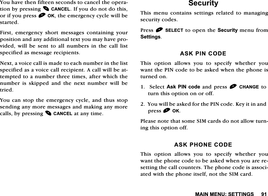 0$,10(186(77,1*6<RXKDYHWKHQILIWHHQVHFRQGVWRFDQFHOWKHRSHUDWLRQE\SUHVVLQJ&amp;$1&amp;(/,I\RXGRQRWGRWKLVRULI\RXSUHVV2.WKHHPHUJHQF\F\FOHZLOOEHVWDUWHG)LUVWHPHUJHQF\VKRUWPHVVDJHVFRQWDLQLQJ\RXUSRVLWLRQDQGDQ\DGGLWLRQDOWH[W\RXPD\KDYHSURYLGHG ZLOO EH VHQW WR DOO QXPEHUV LQ WKH FDOO OLVWVSHFLILHGDVPHVVDJHUHFLSLHQWV1H[WDYRLFHFDOOLVPDGHWRHDFKQXPEHULQWKHOLVWVSHFLILHGDVDYRLFHFDOOUHFLSLHQW$FDOOZLOOEHDWWHPSWHGWRDQXPEHUWKUHHWLPHVDIWHUZKLFKWKHQXPEHU LV VNLSSHG DQG WKH QH[W QXPEHU ZLOO EHWULHG<RXFDQVWRSWKHHPHUJHQF\F\FOHDQGWKXVVWRSVHQGLQJDQ\PRUHPHVVDJHVDQGPDNLQJDQ\PRUHFDOOVE\SUHVVLQJ&amp;$1&amp;(/DWDQ\WLPH6HFXULW\7KLV PHQX FRQWDLQV VHWWLQJV UHODWHG WR PDQDJLQJVHFXULW\FRGHV3UHVV6(/(&amp;7WRRSHQWKH6HFXULW\PHQXIURP6HWWLQJV$6.3,1&amp;2'(7KLV RSWLRQ DOORZV \RX WR VSHFLI\ ZKHWKHU \RXZDQWWKH3,1FRGHWREHDVNHGZKHQWKHSKRQHLVWXUQHGRQ6HOHFW$VN3,1 FRGHDQG SUHVV&amp;+$1*(WRWXUQWKLVRSWLRQRQRURII<RXZLOOEHDVNHGIRUWKH3,1FRGH.H\LWLQDQGSUHVV2.3OHDVHQRWHWKDWVRPH6,0FDUGVGRQRWDOORZWXUQLQJWKLVRSWLRQRII$6.3+21(&amp;2'(7KLV RSWLRQ DOORZV \RX WR VSHFLI\ ZKHWKHU \RXZDQWWKHSKRQHFRGHWREHDVNHGZKHQ\RXDUHUHVHWWLQJWKHFDOOFRXQWHUV7KHSKRQHFRGHLVDVVRFLDWHGZLWKWKHSKRQHLWVHOIQRWWKH6,0FDUG