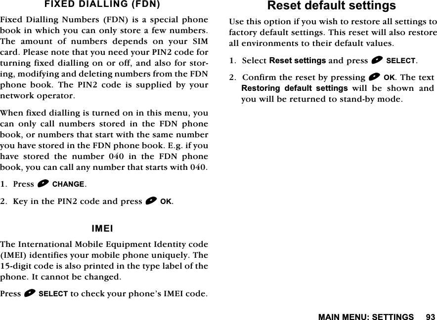 0$,10(186(77,1*6),;('',$//,1*)'1)L[HG'LDOOLQJ1XPEHUV)'1LVDVSHFLDOSKRQHERRNLQZKLFK\RXFDQRQO\VWRUHDIHZQXPEHUV7KH DPRXQW RI QXPEHUV GHSHQGV RQ \RXU 6,0FDUG3OHDVHQRWHWKDW\RXQHHG\RXU3,1FRGHIRUWXUQLQJIL[HGGLDOOLQJRQRURIIDQGDOVRIRUVWRULQJPRGLI\LQJDQGGHOHWLQJQXPEHUVIURPWKH)'1SKRQH ERRN 7KH 3,1 FRGH LV VXSSOLHG E\ \RXUQHWZRUNRSHUDWRU:KHQIL[HGGLDOOLQJLVWXUQHGRQLQWKLVPHQX\RXFDQ RQO\ FDOO QXPEHUV VWRUHG LQ WKH )'1 SKRQHERRNRUQXPEHUVWKDWVWDUWZLWKWKHVDPHQXPEHU\RXKDYHVWRUHGLQWKH)'1SKRQHERRN(JLI\RXKDYH VWRUHG WKH QXPEHU  LQ WKH )'1 SKRQHERRN\RXFDQFDOODQ\QXPEHUWKDWVWDUWVZLWK3UHVV&amp;+$1*(.H\LQWKH3,1FRGHDQGSUHVV2.,0(,7KH,QWHUQDWLRQDO0RELOH(TXLSPHQW,GHQWLW\FRGH,0(,LGHQWLILHV\RXUPRELOHSKRQHXQLTXHO\7KHGLJLWFRGHLVDOVRSULQWHGLQWKHW\SHODEHORIWKHSKRQH,WFDQQRWEHFKDQJHG3UHVV6(/(&amp;7WRFKHFN\RXUSKRQH&middot;V,0(,FRGH5HVHWGHIDXOWVHWWLQJV8VHWKLVRSWLRQLI\RXZLVKWRUHVWRUHDOOVHWWLQJVWRIDFWRU\GHIDXOWVHWWLQJV7KLVUHVHWZLOODOVRUHVWRUHDOOHQYLURQPHQWVWRWKHLUGHIDXOWYDOXHV6HOHFW5HVHWVHWWLQJVDQGSUHVV6(/(&amp;7&amp;RQILUPWKHUHVHWE\SUHVVLQJ2.7KHWH[W5HVWRULQJ GHIDXOW VHWWLQJVZLOOEHVKRZQDQG\RXZLOOEHUHWXUQHGWRVWDQGE\PRGH
