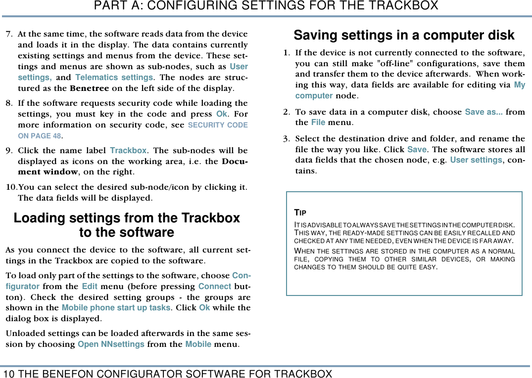 PART A: CONFIGURING SETTINGS FOR THE TRACKBOX10 THE BENEFON CONFIGURATOR SOFTWARE FOR TRACKBOX7. At the same time, the software reads data from the deviceand loads it in the display. The data contains currentlyexisting settings and menus from the device. These set-tings and menus are shown as sub-nodes, such as Usersettings, and  Telematics settings. The nodes are struc-tured as the Benetree on the left side of the display. 8. If the software requests security code while loading thesettings, you must key in the code and press Ok. Formore information on security code, see SECURITY CODEON PAGE 48.  9. Click the name label Trackbox. The sub-nodes will bedisplayed as icons on the working area, i.e. the Docu-ment window, on the right.   10.You can select the desired sub-node/icon by clicking it.The data fields will be displayed. Loading settings from the Trackboxto the softwareAs you connect the device to the software, all current set-tings in the Trackbox are copied to the software. To load only part of the settings to the software, choose Con-figurator from the Edit menu (before pressing Connect but-ton). Check the desired setting groups - the groups areshown in the Mobile phone start up tasks. Click Ok while thedialog box is displayed. Unloaded settings can be loaded afterwards in the same ses-sion by choosing Open NNsettings from the Mobile menu.  Saving settings in a computer disk 1. If the device is not currently connected to the software,you can still make "off-line" configurations, save themand transfer them to the device afterwards.  When work-ing this way, data fields are available for editing via Mycomputer node.    2. To save data in a computer disk, choose Save as... fromthe File menu. 3. Select the destination drive and folder, and rename thefile the way you like. Click Save. The software stores alldata fields that the chosen node, e.g. User settings, con-tains.   TIP IT IS ADVISABLE TO ALWAYS SAVE THE SETTINGS IN THE COMPUTER DISK.THIS WAY, THE READY-MADE SETTINGS CAN BE EASILY RECALLED ANDCHECKED AT ANY TIME NEEDED, EVEN WHEN THE DEVICE IS FAR AWAY. WHEN THE SETTINGS ARE STORED IN THE COMPUTER AS A NORMALFILE,  COPYING THEM TO OTHER SIMILAR DEVICES,  OR MAKINGCHANGES TO THEM SHOULD BE QUITE EASY.  