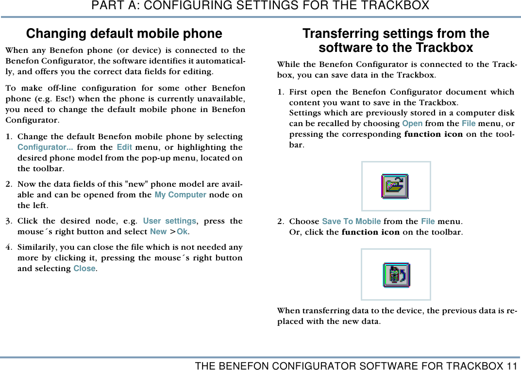 THE BENEFON CONFIGURATOR SOFTWARE FOR TRACKBOX 11PART A: CONFIGURING SETTINGS FOR THE TRACKBOXChanging default mobile phoneWhen any Benefon phone (or device) is connected to theBenefon Configurator, the software identifies it automatical-ly, and offers you the correct data fields for editing.  To make off-line configuration for some other Benefonphone (e.g. Esc!) when the phone is currently unavailable,you need to change the default mobile phone in BenefonConfigurator. 1. Change the default Benefon mobile phone by selectingConfigurator... from the Edit menu, or highlighting thedesired phone model from the pop-up menu, located onthe toolbar.2. Now the data fields of this "new" phone model are avail-able and can be opened from the My Computer node onthe left. 3. Click the desired node, e.g. User settings, press themouse&acute;s right button and select New >Ok.  4. Similarily, you can close the file which is not needed anymore by clicking it, pressing the mouse&acute;s right buttonand selecting Close. Transferring settings from thesoftware to the TrackboxWhile the Benefon Configurator is connected to the Track-box, you can save data in the Trackbox. 1. First open the Benefon Configurator document whichcontent you want to save in the Trackbox. Settings which are previously stored in a computer diskcan be recalled by choosing Open from the File menu, orpressing the corresponding function icon on the tool-bar.    2. Choose Save To Mobile from the File menu. Or, click the function icon on the toolbar.  When transferring data to the device, the previous data is re-placed with the new data.   