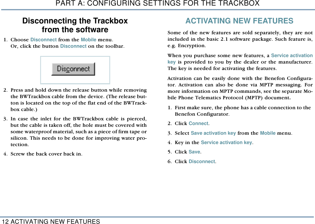 PART A: CONFIGURING SETTINGS FOR THE TRACKBOX12 ACTIVATING NEW FEATURESDisconnecting the Trackbox from the software   1. Choose Disconnect from the Mobile menu. Or, click the button Disconnect on the toolbar. 2. Press and hold down the release button while removingthe BWTrackbox cable from the device. (The release but-ton is located on the top of the flat end of the BWTrack-box cable.)   3. In case the inlet for the BWTrackbox cable is pierced,but the cable is taken off, the hole must be covered withsome waterproof material, such as a piece of firm tape orsilicon. This needs to be done for improving water pro-tection.  4. Screw the back cover back in. ACTIVATING NEW FEATURESSome of the new features are sold separately, they are notincluded in the basic 2.1 software package. Such feature is,e.g. Encryption. When you purchase some new features, a Service activationkey is provided to you by the dealer or the manufacturer.The key is needed for activating the features. Activation can be easily done with the Benefon Configura-tor. Activation can also be done via MPTP messaging. Formore information on MPTP commands, see the separate Mo-bile Phone Telematics Protocol (MPTP) document. 1. First make sure, the phone has a cable connection to theBenefon Configurator. 2. Click Connect.   3. Select Save activation key from the Mobile menu. 4. Key in the Service activation key.     5. Click Save. 6. Click Disconnect. 