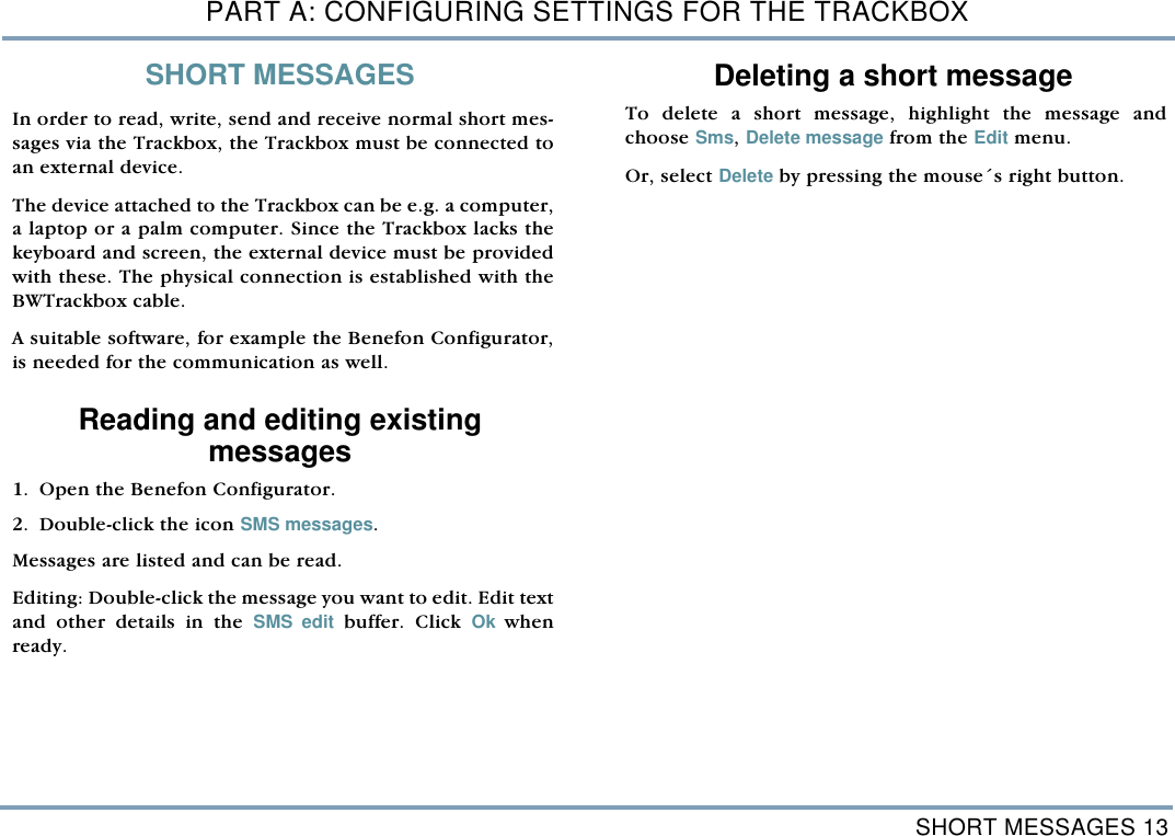 SHORT MESSAGES 13PART A: CONFIGURING SETTINGS FOR THE TRACKBOXSHORT MESSAGESIn order to read, write, send and receive normal short mes-sages via the Trackbox, the Trackbox must be connected toan external device. The device attached to the Trackbox can be e.g. a computer,a laptop or a palm computer. Since the Trackbox lacks thekeyboard and screen, the external device must be providedwith these. The physical connection is established with theBWTrackbox cable. A suitable software, for example the Benefon Configurator,is needed for the communication as well.Reading and editing existing messages1. Open the Benefon Configurator.  2. Double-click the icon SMS messages. Messages are listed and can be read. Editing: Double-click the message you want to edit. Edit textand other details in the SMS edit buffer. Click Ok  whenready. Deleting a short messageTo delete a short message, highlight the message andchoose Sms, Delete message from the Edit menu. Or, select Delete by pressing the mouse&acute;s right button.      