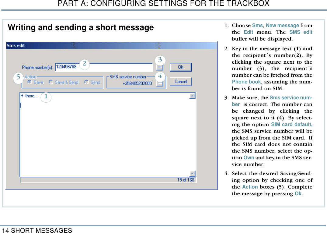PART A: CONFIGURING SETTINGS FOR THE TRACKBOX14 SHORT MESSAGES  1. Choose Sms, New message fromthe  Edit menu. The SMS editbuffer will be displayed. 2. Key in the message text (1) andthe recipient&acute;s number(2). Byclicking the square next to thenumber (3), the recipient&acute;snumber can be fetched from thePhone book, assuming the num-ber is found on SIM.   3. Make sure, the Sms service num-ber  is correct. The number canbe changed by clicking thesquare next to it (4). By select-ing the option SIM card default,the SMS service number will bepicked up from the SIM card.  Ifthe SIM card does not containthe SMS number, select the op-tion Own and key in the SMS ser-vice number. 4. Select the desired Saving/Send-ing option by checking one ofthe Action boxes (5). Completethe message by pressing Ok.32145Writing and sending a short message