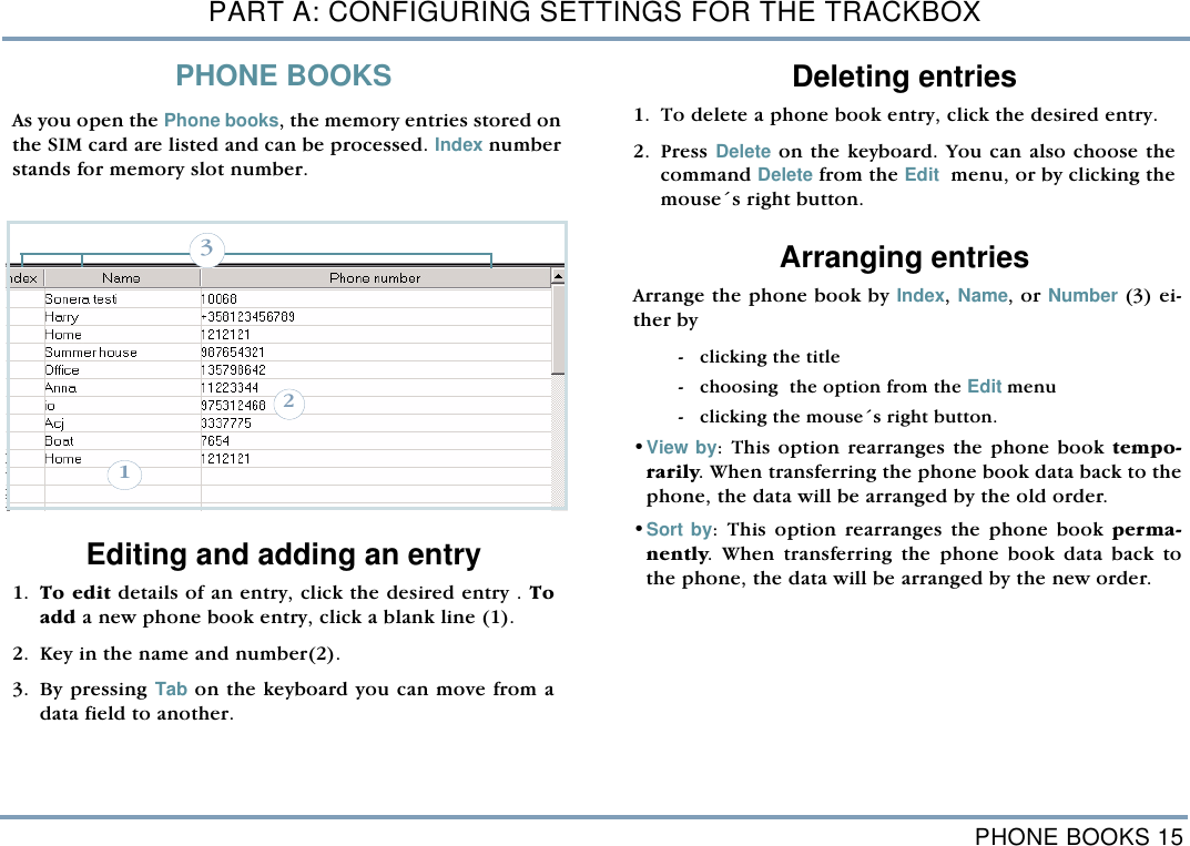 PHONE BOOKS 15PART A: CONFIGURING SETTINGS FOR THE TRACKBOXPHONE BOOKSAs you open the Phone books, the memory entries stored onthe SIM card are listed and can be processed. Index numberstands for memory slot number.  Editing and adding an entry1. To edit details of an entry, click the desired entry . Toadd a new phone book entry, click a blank line (1).2. Key in the name and number(2). 3. By pressing Tab on the keyboard you can move from adata field to another.Deleting entries  1. To delete a phone book entry, click the desired entry. 2. Press Delete on the keyboard. You can also choose thecommand Delete from the Edit  menu, or by clicking themouse&acute;s right button.  Arranging entriesArrange the phone book by Index, Name, or Number (3) ei-ther by - clicking the title - choosing  the option from the Edit menu  - clicking the mouse&acute;s right button.&bull;View by: This option rearranges the phone book tempo-rarily. When transferring the phone book data back to thephone, the data will be arranged by the old order.&bull;Sort by: This option rearranges the phone book perma-nently. When transferring the phone book data back tothe phone, the data will be arranged by the new order. 231