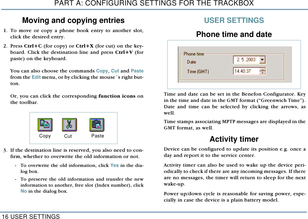 PART A: CONFIGURING SETTINGS FOR THE TRACKBOX16 USER SETTINGSMoving and copying entries   1. To move or copy a phone book entry to another slot,click the desired entry. 2. Press Ctrl+C (for copy) or Ctrl+X (for cut) on the key-board. Click the destination line and press Ctrl+V (forpaste) on the keyboard. You can also choose the commands Copy, Cut and Pastefrom the Edit menu, or by clicking the mouse&acute;s right but-ton. Or, you can click the corresponding function icons onthe toolbar.    3. If the destination line is reserved, you also need to con-firm, whether to overwrite the old information or not.  - To overwrite the old information, click Yes in the dia-log box.  - To preserve the old information and transfer the newinformation to another, free slot (Index number), clickNo in the dialog box. USER SETTINGSPhone time and dateTime and date can be set in the Benefon Configurator. Keyin the time and date in the GMT format (&ldquo;Greenwich Time&rdquo;).Date and time can be selected by clicking the arrows, aswell.  Time stamps associating MPTP messages are displayed in theGMT format, as well. Activity timer  Device can be configured to update its position e.g. once aday and report it to the service center.  Activity timer can also be used to wake up the device peri-odically to check if there are any incoming messages. If thereare no messages, the timer will return to sleep for the nextwake-up. Power up/down cycle is reasonable for saving power, espe-cially in case the device is a plain battery model. Copy Cut Paste