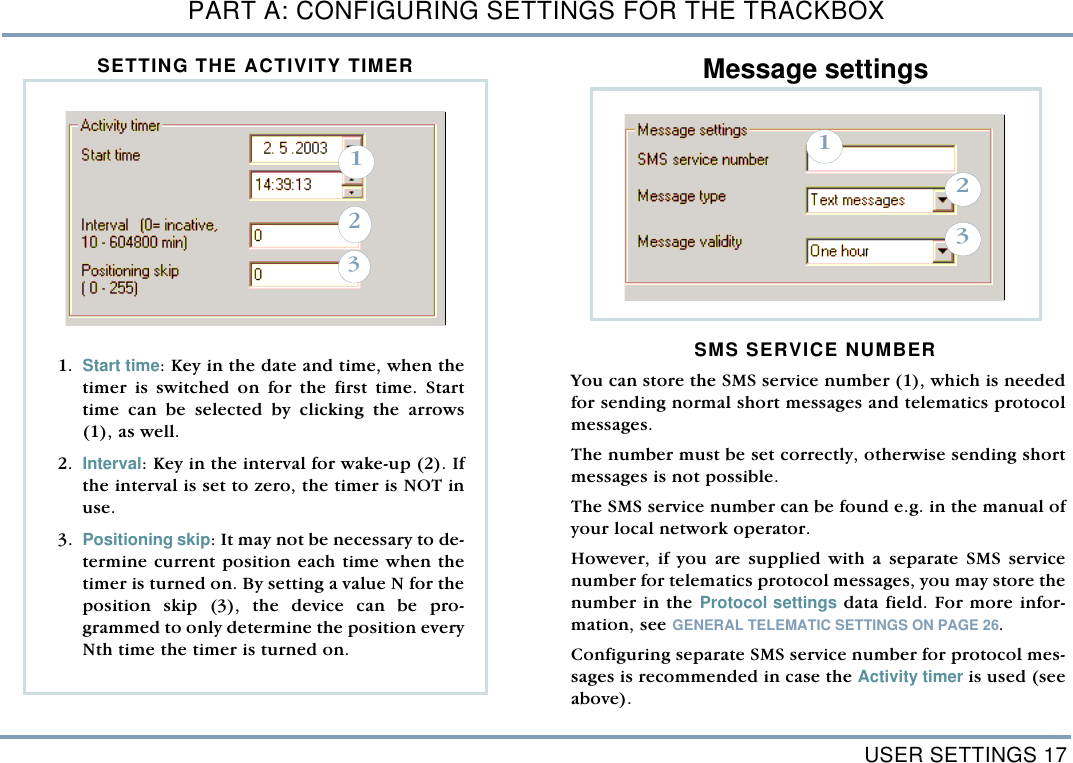 USER SETTINGS 17PART A: CONFIGURING SETTINGS FOR THE TRACKBOXSETTING THE ACTIVITY TIMER  Message settings SMS SERVICE NUMBERYou can store the SMS service number (1), which is neededfor sending normal short messages and telematics protocolmessages. The number must be set correctly, otherwise sending shortmessages is not possible.The SMS service number can be found e.g. in the manual ofyour local network operator. However, if you are supplied with a separate SMS servicenumber for telematics protocol messages, you may store thenumber in the Protocol settings data field. For more infor-mation, see GENERAL TELEMATIC SETTINGS ON PAGE 26.Configuring separate SMS service number for protocol mes-sages is recommended in case the Activity timer is used (seeabove). 1231. Start time: Key in the date and time, when thetimer is switched on for the first time. Starttime can be selected by clicking the arrows(1), as well.  2. Interval: Key in the interval for wake-up (2). Ifthe interval is set to zero, the timer is NOT inuse.  3. Positioning skip: It may not be necessary to de-termine current position each time when thetimer is turned on. By setting a value N for theposition skip (3), the device can be pro-grammed to only determine the position everyNth time the timer is turned on.321