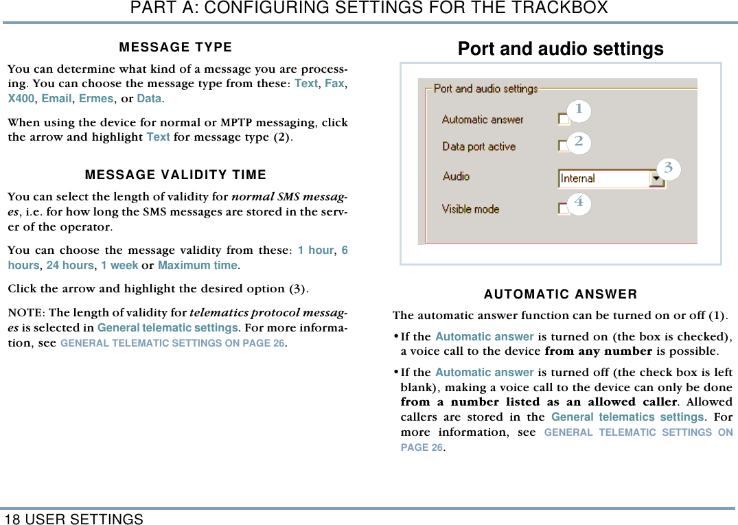 PART A: CONFIGURING SETTINGS FOR THE TRACKBOX18 USER SETTINGSMESSAGE TYPE You can determine what kind of a message you are process-ing. You can choose the message type from these: Text, Fax,X400, Email, Ermes, or Data. When using the device for normal or MPTP messaging, clickthe arrow and highlight Text for message type (2). MESSAGE VALIDITY TIMEYou can select the length of validity for normal SMS messag-es, i.e. for how long the SMS messages are stored in the serv-er of the operator. You can choose the message validity from these: 1 hour, 6hours, 24 hours, 1 week or Maximum time. Click the arrow and highlight the desired option (3). NOTE: The length of validity for telematics protocol messag-es is selected in General telematic settings. For more informa-tion, see GENERAL TELEMATIC SETTINGS ON PAGE 26. Port and audio settings AUTOMATIC ANSWER The automatic answer function can be turned on or off (1). &bull;If the Automatic answer is turned on (the box is checked),a voice call to the device from any number is possible. &bull;If the Automatic answer is turned off (the check box is leftblank), making a voice call to the device can only be donefrom a number listed as an allowed caller. Allowedcallers are stored in the General telematics settings. Formore information, see GENERAL TELEMATIC SETTINGS ONPAGE 26.  1234