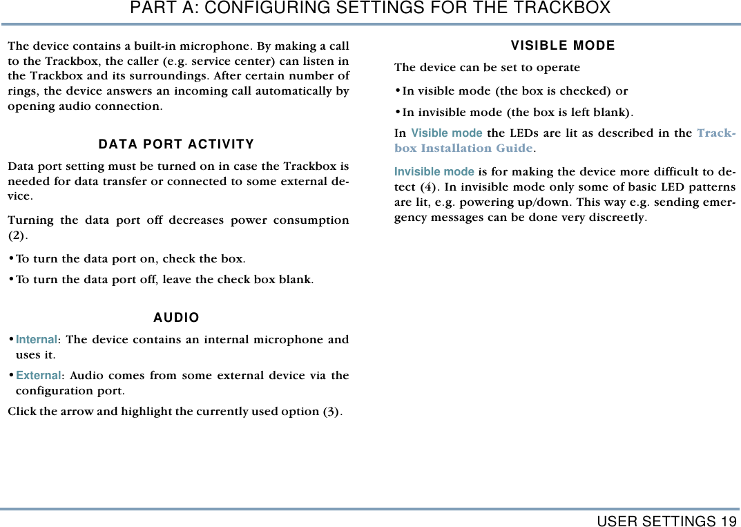 USER SETTINGS 19PART A: CONFIGURING SETTINGS FOR THE TRACKBOXThe device contains a built-in microphone. By making a callto the Trackbox, the caller (e.g. service center) can listen inthe Trackbox and its surroundings. After certain number ofrings, the device answers an incoming call automatically byopening audio connection. DATA PORT ACTIVITYData port setting must be turned on in case the Trackbox isneeded for data transfer or connected to some external de-vice.  Turning the data port off decreases power consumption(2). &bull;To turn the data port on, check the box. &bull;To turn the data port off, leave the check box blank.   AUDIO &bull;Internal: The device contains an internal microphone anduses it. &bull;External: Audio comes from some external device via theconfiguration port. Click the arrow and highlight the currently used option (3).  VISIBLE MODEThe device can be set to operate &bull;In visible mode (the box is checked) or &bull;In invisible mode (the box is left blank). In Visible mode the LEDs are lit as described in the Track-box Installation Guide. Invisible mode is for making the device more difficult to de-tect (4). In invisible mode only some of basic LED patternsare lit, e.g. powering up/down. This way e.g. sending emer-gency messages can be done very discreetly.  