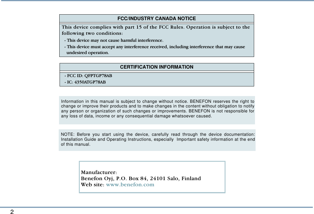 2   FCC/INDUSTRY CANADA NOTICEThis device complies with part 15 of the FCC Rules. Operation is subject to the following two conditions: - This device may not cause harmful interference.- This device must accept any interference received, including interference that may cause undesired operation.   CERTIFICATION INFORMATION- FCC ID: QFPTGP78AB- IC: 4350ATGP78ABInformation in this manual is subject to change without notice. BENEFON reserves the right tochange or improve their products and to make changes in the content without obligation to notifyany person or organization of such changes or improvements. BENEFON is not responsible forany loss of data, income or any consequential damage whatsoever caused.   Manufacturer: Benefon Oyj, P.O. Box 84, 24101 Salo, Finland Web site: www.benefon.comNOTE: Before you start using the device, carefully read through the device documentation:Installation Guide and Operating Instructions, especially  Important safety information at the endof this manual.    