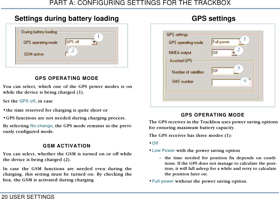 PART A: CONFIGURING SETTINGS FOR THE TRACKBOX20 USER SETTINGSSettings during battery loading GPS OPERATING MODEYou can select, which one of the GPS power modes is onwhile the device is being charged (1). Set the GPS off, in case  &bull;the time reserved for charging is quite short or&bull;GPS functions are not needed during charging process.  By selecting No change, the GPS mode remains in the previ-ously configured mode.  GSM ACTIVATION You can select, whether the GSM is turned on or off whilethe device is being charged (2).In case the GSM functions are needed even during thecharging, this setting must be turned on: By checking thebox, the GSM is activated during charging.    GPS settingsGPS OPERATING MODEThe GPS receiver in the Trackbox uses power saving optionsfor ensuring maximum battery capacity. The GPS receiver has three modes (1): &bull;Off &bull;Low Power with the power saving option  - the time needed for position fix depends on condi-tions. If the GPS does not manage to calculate the posi-tion, it will fall asleep for a while and retry to calculatethe position later on.  &bull;Full power without the power saving option. 211234