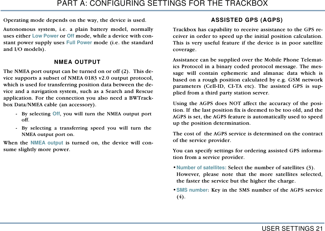 USER SETTINGS 21PART A: CONFIGURING SETTINGS FOR THE TRACKBOXOperating mode depends on the way, the device is used. Autonomous system, i.e. a plain battery model, normallyuses either Low Power or Off mode, while a device with con-stant power supply uses Full Power mode (i.e. the standardand I/O models).NMEA OUTPUTThe NMEA port output can be turned on or off (2).  This de-vice supports a subset of NMEA 0183 v2.0 output protocol,which is used for transferring position data between the de-vice and a navigation system, such as a Search and Rescueapplication. For the connection you also need a BWTrack-box Data/NMEA cable (an accessory).  - By  selecting  Off, you will turn the NMEA output portoff.  - By selecting a transferring speed you will turn theNMEA output port on.    When the NMEA output is turned on, the device will con-sume slightly more power. ASSISTED GPS (AGPS)Trackbox has capability to receive assistance to the GPS re-ceiver in order to speed up the initial position calculation.This is very useful feature if the device is in poor satellitecoverage. Assistance can be supplied over the Mobile Phone Telemat-ics Protocol in a binary coded protocol message. The mes-sage will contain ephemeric and almanac data which isbased on a rough position calculated by e.g. GSM networkparameters (Cell-ID, CI-TA etc). The assisted GPS is sup-plied from a third party station server.  Using the AGPS does NOT affect the accuracy of the posi-tion. If  the last position fix is deemed to be too old, and theAGPS is set, the AGPS feature is automatically used to speedup the position determination.  The cost of  the AGPS service is determined on the contractof the service provider. You can specify settings for ordering assisted GPS informa-tion from a service provider. &bull;Number of satellites: Select the number of satellites (3). However, please note that the more satellites selected,the faster the service but the higher the charge.  &bull;SMS number: Key in the SMS number of the AGPS service(4).   