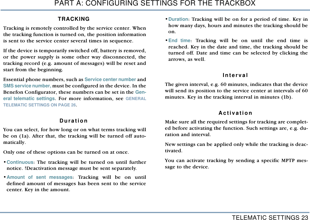 TELEMATIC SETTINGS 23PART A: CONFIGURING SETTINGS FOR THE TRACKBOXTRACKING  Tracking is remotely controlled by the service center. Whenthe tracking function is turned on, the position informationis sent to the service center several times in sequence. If the device is temporarily switched off, battery is removed,or the power supply is some other way disconnected, thetracking record (e.g. amount of messages) will be reset andstart from the beginning. Essential phone numbers, such as Service center number andSMS service number, must be configured in the device. In theBenefon Configurator, these numbers can be set in the Gen-eral telematic settings. For more information, see GENERALTELEMATIC SETTINGS ON PAGE 26.    DurationYou can select, for how long or on what terms tracking willbe on (1a). After that, the tracking will be turned off auto-matically. Only one of these options can be turned on at once.&bull;Continuous: The tracking will be turned on until furthernotice. !Deactivation message must be sent separately. &bull;Amount of sent messages: Tracking will be on untildefined amount of messages has been sent to the servicecenter. Key in the amount.   &bull;Duration: Tracking will be on for a period of time. Key inhow many days, hours and minutes the tracking should beon.     &bull;End time: Tracking will be on until the end time isreached. Key in the date and time, the tracking should beturned off. Date and time can be selected by clicking thearrows, as well. IntervalThe given interval, e.g. 60 minutes, indicates that the devicewill send its position to the service center at intervals of 60minutes. Key in the tracking interval in minutes (1b). ActivationMake sure all the required settings for tracking are complet-ed before activating the function. Such settings are, e.g. du-ration and interval. New settings can be applied only while the tracking is deac-tivated. You can activate tracking by sending a specific MPTP mes-sage to the device. 