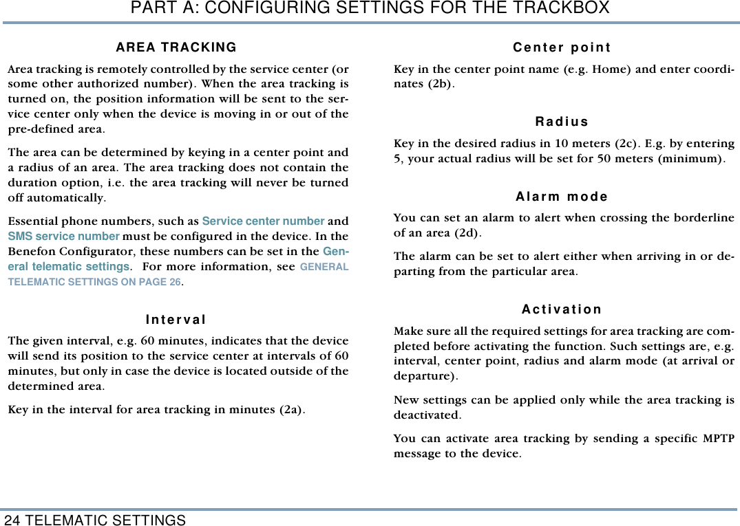 PART A: CONFIGURING SETTINGS FOR THE TRACKBOX24 TELEMATIC SETTINGSAREA TRACKING Area tracking is remotely controlled by the service center (orsome other authorized number). When the area tracking isturned on, the position information will be sent to the ser-vice center only when the device is moving in or out of thepre-defined area.  The area can be determined by keying in a center point anda radius of an area. The area tracking does not contain theduration option, i.e. the area tracking will never be turnedoff automatically.Essential phone numbers, such as Service center number andSMS service number must be configured in the device. In theBenefon Configurator, these numbers can be set in the Gen-eral telematic settings.  For more information, see GENERALTELEMATIC SETTINGS ON PAGE 26.  IntervalThe given interval, e.g. 60 minutes, indicates that the devicewill send its position to the service center at intervals of 60minutes, but only in case the device is located outside of thedetermined area. Key in the interval for area tracking in minutes (2a).   Center pointKey in the center point name (e.g. Home) and enter coordi-nates (2b).   RadiusKey in the desired radius in 10 meters (2c). E.g. by entering5, your actual radius will be set for 50 meters (minimum). Alarm modeYou can set an alarm to alert when crossing the borderlineof an area (2d). The alarm can be set to alert either when arriving in or de-parting from the particular area. ActivationMake sure all the required settings for area tracking are com-pleted before activating the function. Such settings are, e.g.interval, center point, radius and alarm mode (at arrival ordeparture). New settings can be applied only while the area tracking isdeactivated. You can activate area tracking by sending a specific MPTPmessage to the device. 