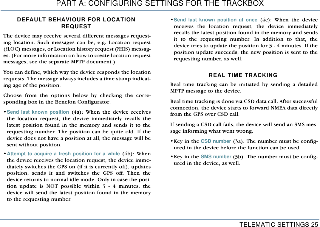 TELEMATIC SETTINGS 25PART A: CONFIGURING SETTINGS FOR THE TRACKBOXDEFAULT BEHAVIOUR FOR LOCATION REQUEST The device may receive several different messages request-ing location. Such messages can be, e.g. Location request(?LOC) messages, or Location history request (?HIS) messag-es. (For more information on how to create location requestmessages, see the separate MPTP document.) You can define, which way the device responds the locationrequests. The message always includes a time stamp indicat-ing age of the position. Choose from the options below by checking the corre-sponding box in the Benefon Configurator. &bull;Send last known position (4a): When the device receivesthe location request, the device immediately recalls thelatest position found in the memory and sends it to therequesting number. The position can be quite old. If thedevice does not have a position at all, the message will besent without position. &bull;Attempt to acquire a fresh position for a while (4b): Whenthe device receives the location request, the device imme-diately switches the GPS on (if it is currently off), updatesposition, sends it and switches the GPS off. Then thedevice returns to normal idle mode. Only in case the posi-tion update is NOT possible within 3 - 4 minutes, thedevice will send the latest position found in the memoryto the requesting number.&bull;Send last known position at once (4c): When the devicereceives the location request, the device immediatelyrecalls the latest position found in the memory and sendsit to the requesting number. In addition to that, thedevice tries to update the position for 3 - 4 minutes. If theposition update succeeds, the new position is sent to therequesting number, as well. REAL TIME TRACKING Real time tracking can be initiated by sending a detailedMPTP message to the device. Real time tracking is done via CSD data call. After successfulconnection, the device starts to forward NMEA data directlyfrom the GPS over CSD call.  If sending a CSD call fails, the device will send an SMS mes-sage informing what went wrong. &bull;Key in the CSD number (3a). The number must be config-ured in the device before the function can be used.   &bull;Key in the SMS number (3b). The number must be config-ured in the device, as well. 