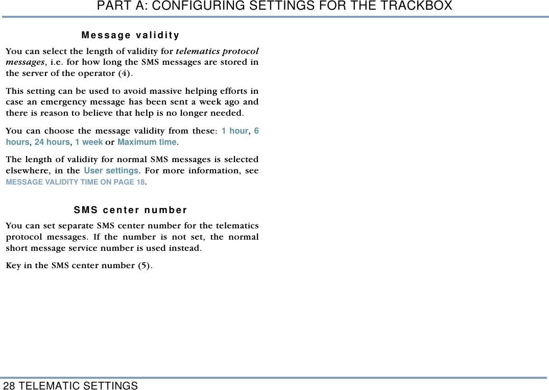 PART A: CONFIGURING SETTINGS FOR THE TRACKBOX28 TELEMATIC SETTINGSMessage validityYou can select the length of validity for telematics protocolmessages, i.e. for how long the SMS messages are stored inthe server of the operator (4). This setting can be used to avoid massive helping efforts incase an emergency message has been sent a week ago andthere is reason to believe that help is no longer needed.You can choose the message validity from these: 1 hour, 6hours, 24 hours, 1 week or Maximum time.The length of validity for normal SMS messages is selectedelsewhere, in the User settings. For more information, seeMESSAGE VALIDITY TIME ON PAGE 18.  SMS center numberYou can set separate SMS center number for the telematicsprotocol messages. If the number is not set, the normalshort message service number is used instead.Key in the SMS center number (5).  